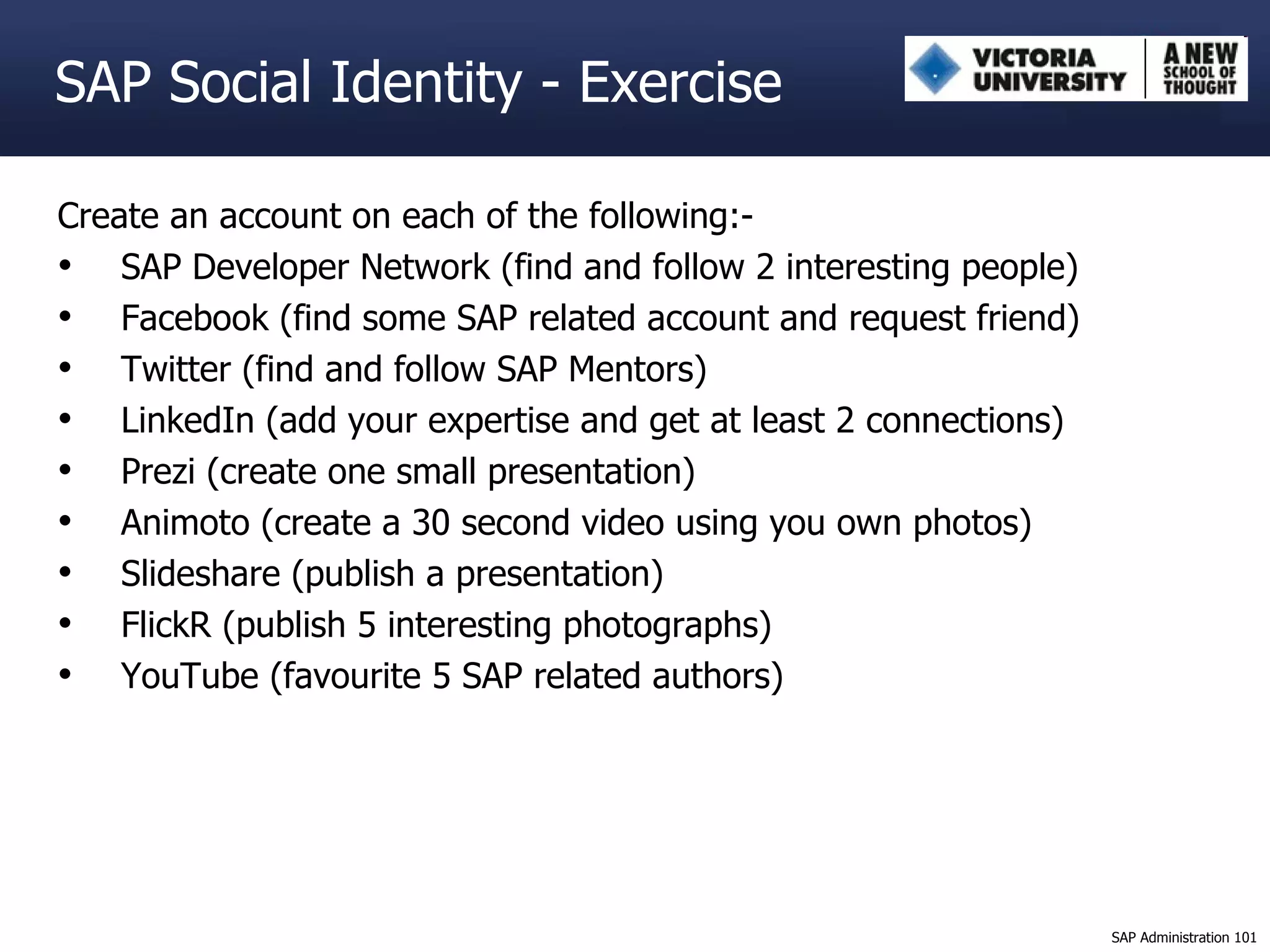 SAP Social Identity - Exercise Create an account on each of the following:- SAP Developer Network (find and follow 2 interesting people) Facebook (find some SAP related account and request friend) Twitter (find and follow SAP Mentors) LinkedIn (add your expertise and get at least 2 connections)  Prezi (create one small presentation) Animoto (create a 30 second video using you own photos) Slideshare (publish a presentation) FlickR (publish 5 interesting photographs)  YouTube (favourite 5 SAP related authors) 