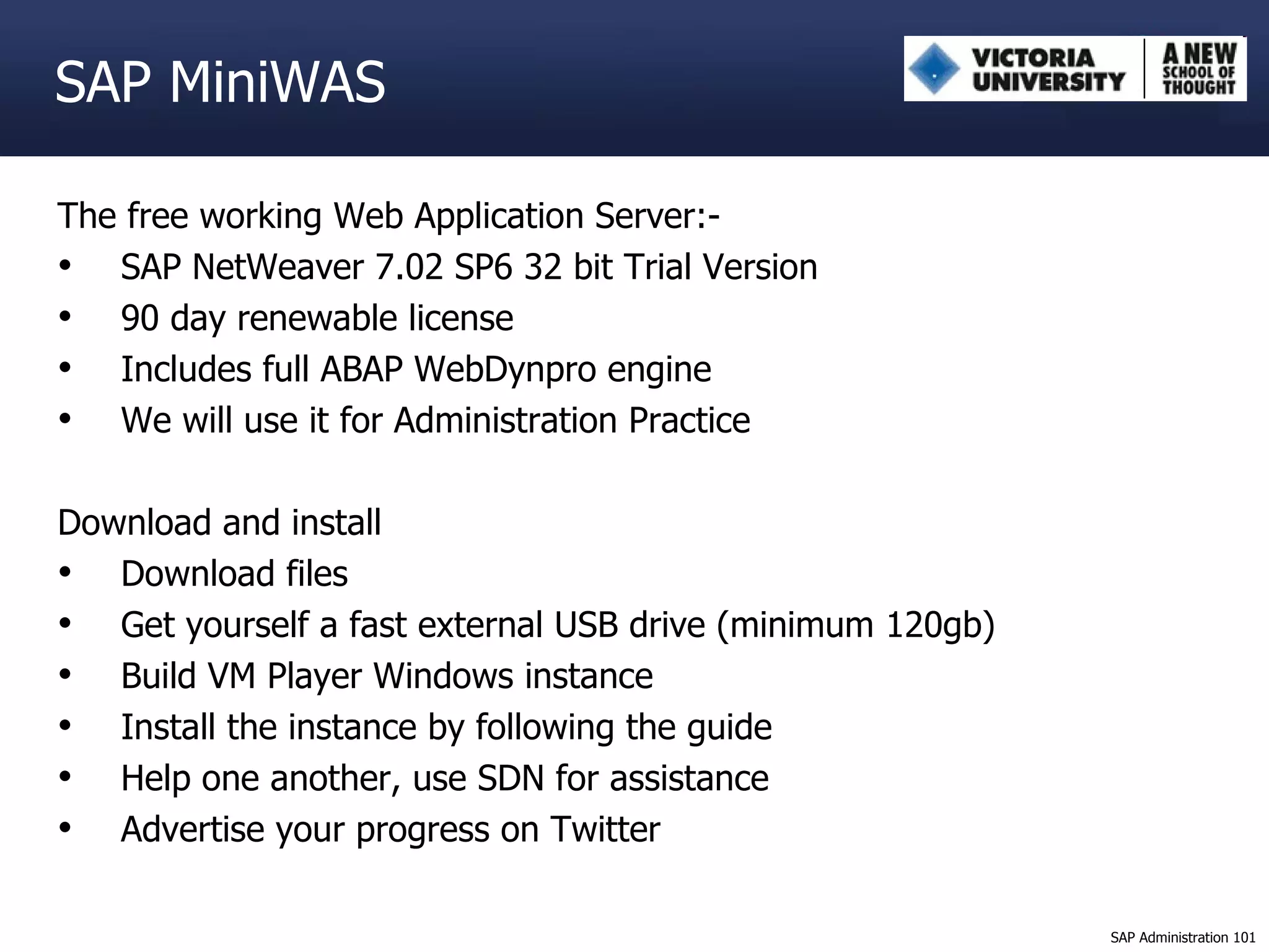 SAP MiniWAS The free working Web Application Server:- SAP NetWeaver 7.02 SP6 32 bit Trial Version 90 day renewable license Includes full ABAP WebDynpro engine We will use it for Administration Practice Download and install Download files Get yourself a fast external USB drive (minimum 120gb) Build VM Player Windows instance Install the instance by following the guide Help one another, use SDN for assistance Advertise your progress on Twitter 