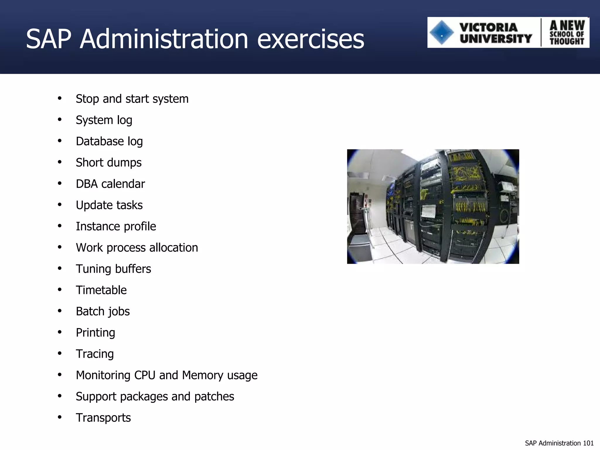 Stop and start system System log Database log Short dumps DBA calendar Update tasks Instance profile Work process allocation Tuning buffers Timetable Batch jobs Printing Tracing Monitoring CPU and Memory usage Support packages and patches Transports SAP Administration exercises 