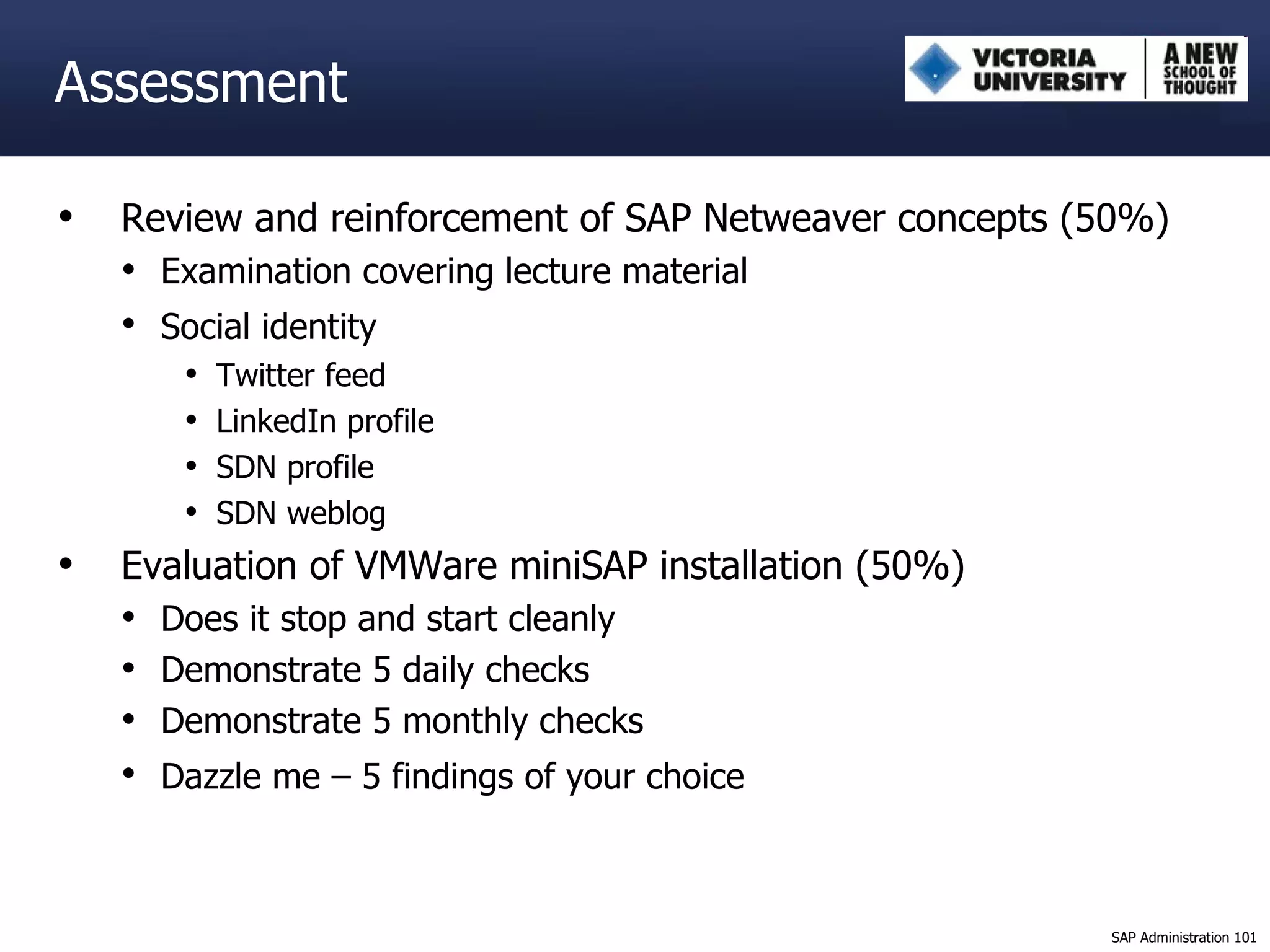Assessment Review and reinforcement of SAP Netweaver concepts (50%) Examination covering lecture material Social identity   Twitter feed LinkedIn profile SDN profile SDN weblog Evaluation of VMWare miniSAP installation (50%) Does it stop and start cleanly Demonstrate 5 daily checks Demonstrate 5 monthly checks Dazzle me – 5 findings of your choice   