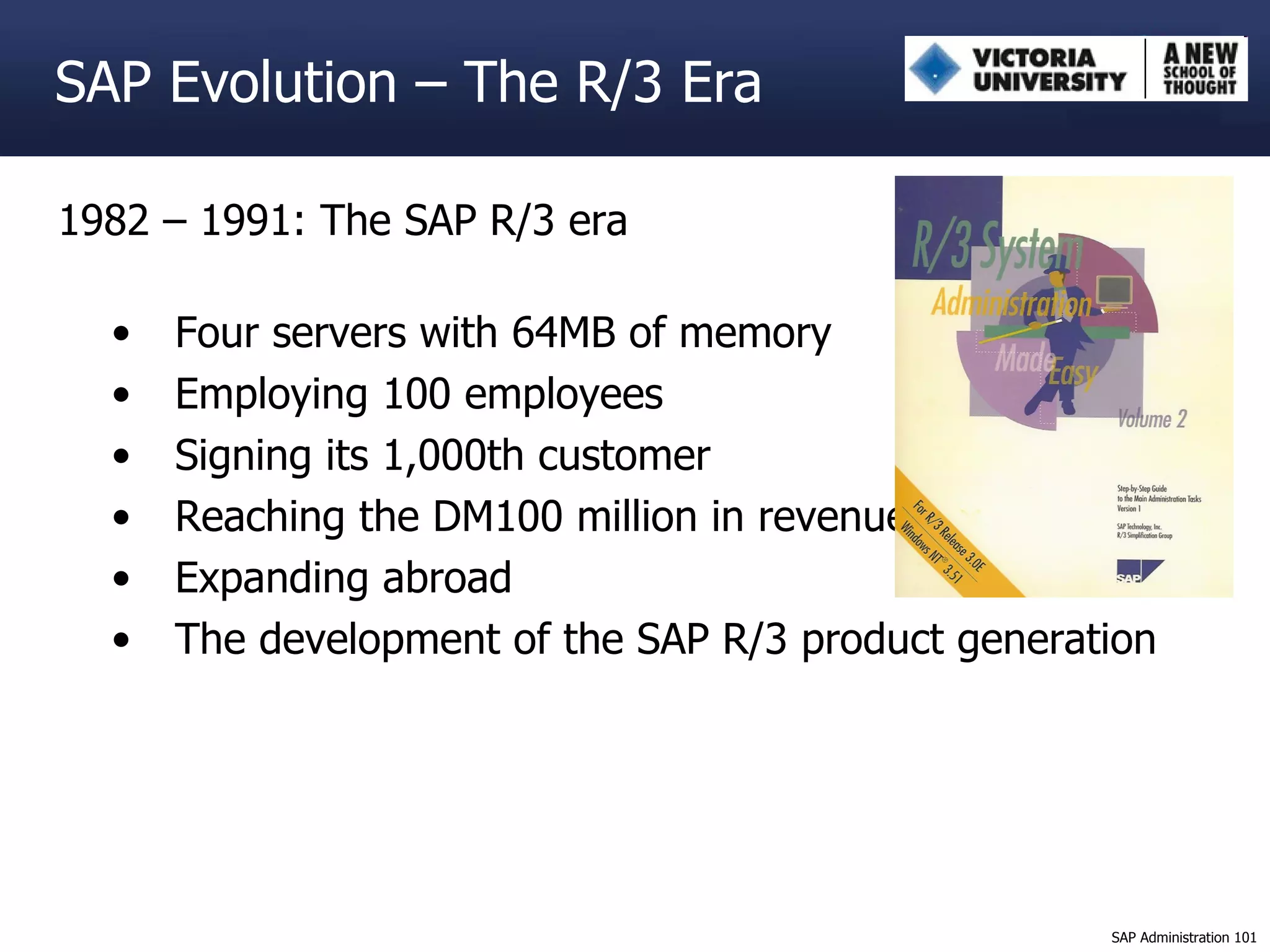 1982 – 1991: The SAP R/3 era Four servers with 64MB of memory Employing 100 employees Signing its 1,000th customer Reaching the DM100 million in revenue Expanding abroad The development of the SAP R/3 product generation SAP Evolution – The R/3 Era 