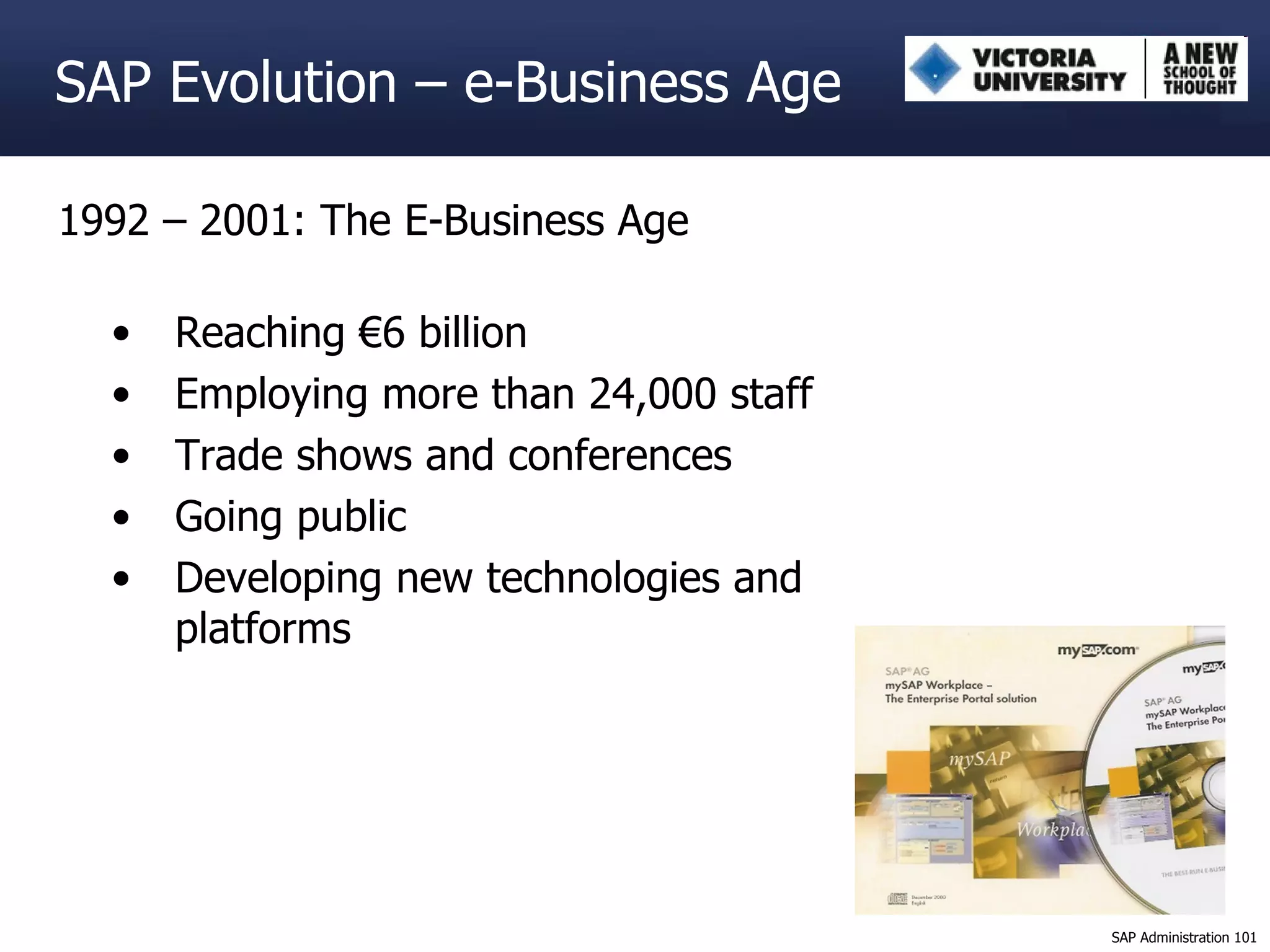 1992 – 2001: The E-Business Age Reaching €6 billion Employing more than 24,000 staff Trade shows and conferences Going public Developing new technologies and platforms SAP Evolution – e-Business Age 