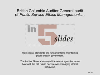 British Columbia Auditor General audit
of Public Service Ethics Management.…
High ethical standards are fundamental to maintaining
public trust in government.
The Auditor General surveyed the central agencies to see
how well the BC Public Service was managing ethical
behaviour.
APRIL 2017
 