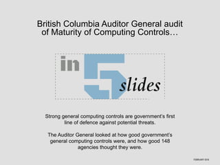 British Columbia Auditor General audit
of Maturity of Computing Controls…
Strong general computing controls are government’s first
line of defence against potential threats.
The Auditor General looked at how good government’s
general computing controls were, and how good 148
agencies thought they were.
FEBRUARY 2016
 
