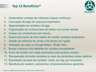 Top 13 Benefícios*
1. Geolocaliza contatos de interesse (requer endereço)
2. Colocação de tags em arquivos importados
3. Segmentação de contatos via tags
4. Organização da confusa base de dados num ponto central
5. Acesso por smartphone (em breve)
6. Desenvolvimento do bom hábito de manter contatos atualizados
7. Gestão de esforços de venda e de tempo por região
8. Indicação de rotas no Google Maps / Street View
9. Busca e alcance dos detalhes de contatos prontamente
10. Envio de emails com cópia automatica para próprio usuário
11. Recuperação de todos contatos no caso de perda/dano de/ao telefone
12. Exportação de base de contatos (toda, por tag, por empresa)
13. Beneficia job seekers, autonomos, empreendedores e gerentes
* Sujeito a qualidade da base de dados. Quanto mais completa, melhor
 
