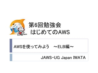 第6回勉強会
はじめてのAWS
JAWS-UG Japan IWATA
AWSを使ってみよう ～ELB編～
 