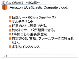 6
Amazon EC2（Elastic Compute cloud）
仮想サーバ(Citrix Xenベース)
マルチテナント
任意のAZに設置できる。
約5分でサーバが起動できる。
1時間ごとの重要課金制
特定のOS、言語、フレームワークに縛られ
ない。
多彩なインスタンス
 