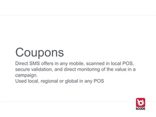 Coupons
Direct SMS offers in any mobile, scanned in local POS,
secure validation, and direct monitoring of the value in a
campaign.
Used local, regional or global in any POS
 