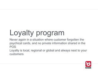 Loyalty program
Never again in a situation where customer forgotten the
psychical cards, and no private information shared in the
POS
Loyalty is local, regional or global and always next to your
customers
 