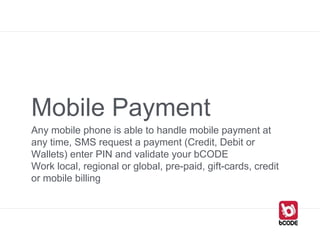 Mobile Payment
Any mobile phone is able to handle mobile payment at
any time, SMS request a payment (Credit, Debit or
Wallets) enter PIN and validate your bCODE
Work local, regional or global, pre-paid, gift-cards, credit
or mobile billing
 