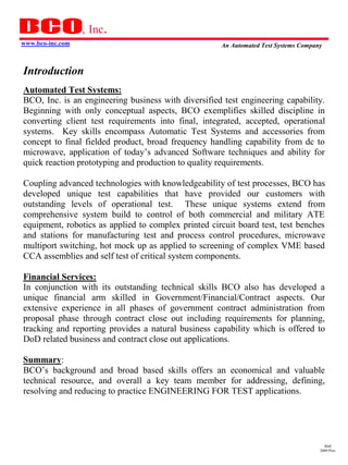 , Inc.
www.bco-inc.com                                      An Automated Test Systems Company



Introduction
Automated Test Systems:
BCO, Inc. is an engineering business with diversified test engineering capability.
Beginning with only conceptual aspects, BCO exemplifies skilled discipline in
converting client test requirements into final, integrated, accepted, operational
systems. Key skills encompass Automatic Test Systems and accessories from
concept to final fielded product, broad frequency handling capability from dc to
microwave, application of today’s advanced Software techniques and ability for
quick reaction prototyping and production to quality requirements.

Coupling advanced technologies with knowledgeability of test processes, BCO has
developed unique test capabilities that have provided our customers with
outstanding levels of operational test. These unique systems extend from
comprehensive system build to control of both commercial and military ATE
equipment, robotics as applied to complex printed circuit board test, test benches
and stations for manufacturing test and process control procedures, microwave
multiport switching, hot mock up as applied to screening of complex VME based
CCA assemblies and self test of critical system components.

Financial Services:
In conjunction with its outstanding technical skills BCO also has developed a
unique financial arm skilled in Government/Financial/Contract aspects. Our
extensive experience in all phases of government contract administration from
proposal phase through contract close out including requirements for planning,
tracking and reporting provides a natural business capability which is offered to
DoD related business and contract close out applications.

Summary:
BCO’s background and broad based skills offers an economical and valuable
technical resource, and overall a key team member for addressing, defining,
resolving and reducing to practice ENGINEERING FOR TEST applications.




                                                                                       dmd
                                                                                     2009 Pres
 