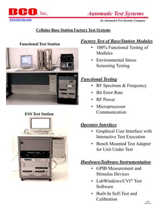 , Inc.                       Automatic Test Systems
www.bco-inc.com                                      An Automated Test Systems Company


                  Cellular Base Station Factory Test Systems

                                           Factory Test of Base/Station Modules
      Functional Test Station
                                                • 100% Functional Testing of
                                                   Modules
                                                 • Environmental Stress
                                                   Screening Testing

                                           Functional Testing
                                               • RF Spectrum & Frequency
                                                 • Bit Error Rate
                                                 • RF Power
                                                 • Microprocessor
          ESS Test Station                         Communication

                                           Operator Interface
                                               • Graphical User Interface with
                                                  Interactive Test Execution
                                                 • Bench Mounted Test Adapter
                                                   for Unit Under Test

                                           Hardware/Software Instrumentation
                                               • GPIB Measurement and
                                                 Stimulus Devices
                                                 • LabWindows/CVI Test
                                                   Software
                                                 • Built-In Self-Test and
                                                   Calibration                         dmd
                                                                                     2009 Pres
 