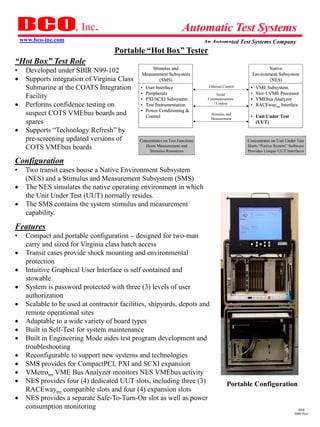 , Inc.                                        Automatic Test Systems
    www.bco-inc.com                                                             An Automated Test Systems Company
                                      Portable “Hot Box” Tester
“Hot Box” Test Role
•     Developed under SBIR N99-102                  Stimulus and
                                                Measurement Subsystem
                                                                                                             Native
                                                                                                      Environment Subsystem
     Supports integration of Virginia Class           (SMS)                                                  (NES)
      Submarine at the COATS Integration       •   User Interface                Ethernet Control    •   VME Subsystem
                                               •   Peripherals                        Serial         •   Slot-1 VME Processor
      Facility                                 •   PXI/SCXI Subsystem            Communications      •   VMEbus Analyzer
     Performs confidence testing on           •   Test Instrumentation             / Control        •   RACEwaytm Interface
                                               •   Power Conditioning &
      suspect COTS VMEbus boards and               Control
                                                                                  Stimulus and
                                                                                                     • Unit Under Test
                                                                                  Measurement
      spares                                                                                           (UUT)
     Supports “Technology Refresh” by
      pre-screening updated versions of        Concentrates on Test Functions                       Concentrates on Unit Under Test
      COTS VMEbus boards                          Hosts Measurement and                             Hosts “Native System” Software
                                                    Stimulus Resources                              Provides Unique UUT Interfaces

Configuration
•     Two transit cases house a Native Environment Subsystem
      (NES) and a Stimulus and Measurement Subsystem (SMS)
     The NES simulates the native operating environment in which
      the Unit Under Test (UUT) normally resides.
     The SMS contains the system stimulus and measurement
      capability.

Features
•     Compact and portable configuration – designed for two-man
      carry and sized for Virginia class hatch access
     Transit cases provide shock mounting and environmental
      protection
     Intuitive Graphical User Interface is self contained and
      stowable.
     System is password protected with three (3) levels of user
      authorization
     Scalable to be used at contractor facilities, shipyards, depots and
      remote operational sites
     Adaptable to a wide variety of board types
     Built in Self-Test for system maintenance
     Built in Engineering Mode aides test program development and
      troubleshooting
     Reconfigurable to support new systems and technologies
     SMS provides for CompactPCI, PXI and SCXI expansion
     VMetrotm VME Bus Analyzer monitors NES VMEbus activity
     NES provides four (4) dedicated UUT slots, including three (3)                        Portable Configuration
      RACEwaytm compatible slots and four (4) expansion slots
     NES provides a separate Safe-To-Turn-On slot as well as power
      consumption monitoring                                                                                                   dmd
                                                                                                                             2009 Pres
 