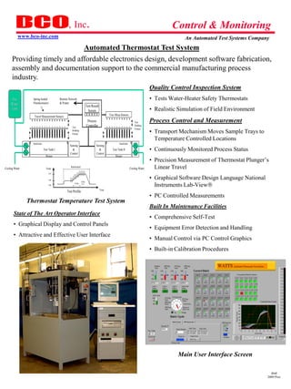 , Inc.                                                                                               Control & Monitoring
           www.bco-inc.com                                                                                                                                        An Automated Test Systems Company
                                  Automated Thermostat Test System
      Providing timely and affordable electronics design, development software fabrication,
      assembly and documentation support to the commercial manufacturing process
      industry. THERMOSTAT TEMPERATURE TEST SYSTEM
                                                                                                                                       Quality Control Inspection System
     Hot          Spring loaded              Remote Network                                                                            • Tests Water-Heater Safety Thermostats
     Water        Potentiometers             & Printer
                                                                            Test Result
     Tank                                                                     Screen                                                   • Realistic Simulation of Field Environment
                   Travel Measurement Sensors                                                    Trav Meas Sensors
                                                                             Process                                       Test        Process Control and Measurement
                                                       Test                 Controller                                     Holding
                                                                                                                           Fixture
                                                       Holding
                                                       Fixture
                                                                                                                                       • Transport Mechanism Moves Sample Trays to
                                                                                                                                         Temperature Controlled Locations
                  Interlocks                                                                              Interlocks
                                                     Sensing                        Sensing
                               Test Tank I             &                              &            Test Tank II                        • Continuously Monitored Process Status
                                                     Control                        Control
                                 Heater                                                               Heater
                                                                                                                                       • Precision Measurement of Thermostat Plunger’s
Cooling Water                    Temp
                                                      Interlocked
                                                                                                                       Cooling Water     Linear Travel
                                   210


                                   190
                                                                                                                                       • Graphical Software Design Language National
                                                                    2 Min
                                   180
                                                          8 Min
                                                                                                                                         Instruments Lab-View
                                                                                          Time
                                                   Test Profile
                                                                                                                                       • PC Controlled Measurements
                Thermostat Temperature Test System
                                                                                                                                       Built In Maintenance Facilities
       State of The Art Operator Interface
                                                                                                                                       • Comprehensive Self-Test
       • Graphical Display and Control Panels
                                                                                                                                       • Equipment Error Detection and Handling
       • Attractive and Effective User Interface
                                                                                                                                       • Manual Control via PC Control Graphics
                                                                                                                                       • Built-in Calibration Procedures
                                                                                                                                                                        Main User Interface Screen




                                                                                                                                        ATTS CDR.ppt 1/18/01
                                                                                                                                                               Main User Interface Screen
                                                                                                                                                                     Watts ATTS Critical Design Review     Sheet 20




                                                                                                                                                                                                           dmd
                                                                                                                                                                                                         2009 Pres
 