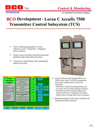 , Inc.                                       Control & Monitoring
www.bco-inc.com                                                         An Automated Test Systems Company



BCO Development - Loran C Accufix 7500
 Transmitter Control Subsystem (TCS)



       USCG modernizing/upgrading 31 North
         American Loran C Transmitters - Megapulse
         prime contractor.

       System creates accurately controlled (timing and
         amplitude) high energy half cycle pulses.

       Tuned circuit and damping creates appropriately
         shaped Loran pulse.




                                                             Control subsystem developed by BCO uses
                                                               VME chassis, high % of COTS components
                                                               and custom timing board to control the
                                                               transmitter
                                                               - Subsystem controls the programming of up
                                                                 to seventy two (72) p ulse generator cabinets.
                                                               - Subsystem monitors analog feedback and
                                                                 controls Half Cycle Amplitude and Timing,
                                                                  Output Pulse Envelope and Carrier Frequency
                                                             Redundant design provides high availability and
                                                               Single Point Failure tolerance
                                                             




                                                                                                                dmd
                                                                                                              2009 Pres
 