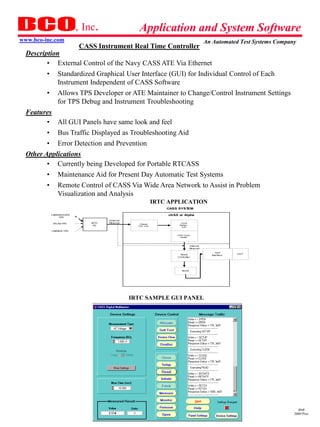 , Inc.                   Application and System Software
www.bco-inc.com                                                                               An Automated Test Systems Company
                        CASS Instrument Real Time Controller
  Description
         • External Control of the Navy CASS ATE Via Ethernet
         • Standardized Graphical User Interface (GUI) for Individual Control of Each
             Instrument Independent of CASS Software
         • Allows TPS Developer or ATE Maintainer to Change/Control Instrument Settings
             for TPS Debug and Instrument Troubleshooting
  Features
         • All GUI Panels have same look and feel
         • Bus Traffic Displayed as Troubleshooting Aid
         • Error Detection and Prevention
  Other Applications
         • Currently being Developed for Portable RTCASS
         • Maintenance Aid for Present Day Automatic Test Systems
         • Remote Control of CASS Via Wide Area Network to Assist in Problem
             Visualization and Analysis
                                                             IRTC APPLICATION
                                                                 CASS SYSTEM

          LABWINDOWS                                              uVAX or Alpha
              TPS
                                   Ex ternal
           ATLAS TPS        IRTC   Ethernet                              CASS
                                                  Ethernet
                             PC                                        Interface
                                                 H/W - S/W
                                                                          S/W

          LABVIEW TPS

                                                                      CASS Comm
                                                                        Handler




                                                                                   Internal
                                                                                   Ethernet

                                                                                                   Tes t
                                                                       As s et                               UUT
                                                                                                Interfac e
                                                                      Controller




                                                                         As s et




                                               IRTC SAMPLE GUI PANEL




                                                                                                                                dmd
                                                                                                                              2009 Pres
 
