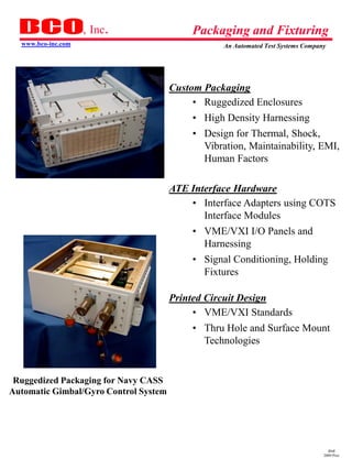 , Inc.                 Packaging and Fixturing
  www.bco-inc.com                                 An Automated Test Systems Company




                                       Custom Packaging
                                            • Ruggedized Enclosures
                                           • High Density Harnessing
                                           • Design for Thermal, Shock,
                                             Vibration, Maintainability, EMI,
                                             Human Factors

                                       ATE Interface Hardware
                                           • Interface Adapters using COTS
                                              Interface Modules
                                           • VME/VXI I/O Panels and
                                             Harnessing
                                           • Signal Conditioning, Holding
                                             Fixtures

                                       Printed Circuit Design
                                            • VME/VXI Standards
                                           • Thru Hole and Surface Mount
                                             Technologies


 Ruggedized Packaging for Navy CASS
Automatic Gimbal/Gyro Control System




                                                                                    dmd
                                                                                  2009 Pres
 