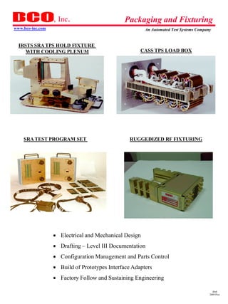 , Inc.                      Packaging and Fixturing
www.bco-inc.com                                        An Automated Test Systems Company


  IRSTS SRA TPS HOLD FIXTURE
     WITH COOLING PLENUM                             CASS TPS LOAD BOX




    SRA TEST PROGRAM SET                         RUGGEDIZED RF FIXTURING




                   Electrical and Mechanical Design
                   Drafting – Level III Documentation
                   Configuration Management and Parts Control
                   Build of Prototypes Interface Adapters
                   Factory Follow and Sustaining Engineering

                                                                                         dmd
                                                                                       2009 Pres
 