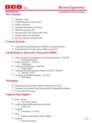 , Inc.                                        Recent Experience
www.bco-inc.com                                                  An Automated Test Systems Company
Test Systems
     “Hot Box” Tester
     Cellular Phone Base Station Tester
     Robotic Test Probe
     Automated Thermostat Test System
     XRS Burn-In Station TPS
     Instrument Real Time Control of RTCASS
     Multiport Microwave Switching
     RF Power Divider Test Station TPS
Control Systems
     Transmitter Control Subsystem for LORAN-C Navigation System
     Control Software for X-Ray System (XRS) Control Unit
Small Business Innovative Research (SBIR)
          Software Architecture in Support of Virtual Instrumentation – NAVAIR
                IVI Related Software
          Robotic Test Probe – Air Force
                VXI Related
          Advanced ATE Resources - NAVAIR
                CASS Control
          Automated Test and Integration Methods for COTS - NAVSEA
                “Hot Box” Tester
          Automatic Test Markup Language – Air Force
                XML Based
Packaging
     Infrared Search/Track System (IRSTS) Interface Device Suite
     Automatic Gyro/Gimbal Control System (AGCS) Ruggedized Packaging
     F/A-22 ATE RF Fixturing
Engineering Support
          BAE – Nashua
                F-2, F/A-22, Bradley
          Lockheed Martin Information Systems (LMIS)
                CASS, E3A
          Teradyne
                Comanche, C-17, B-1B
          DCS
                Combat Vehicle R&D, Abrams, PDSSF
          Sycamore                                                                                dmd
                                                                                                 2009 Pres
                Network Switching
 