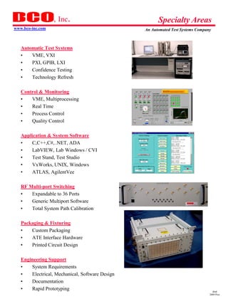 , Inc.                                                            Specialty Areas
www.bco-inc.com                                                         An Automated Test Systems Company



   Automatic Test Systems
   •   VME, VXI
   •   PXI, GPIB, LXI
   •   Confidence Testing
   •   Technology Refresh
                                                                            Main User Interface Screen



   Control & Monitoring
   •   VME, Multiprocessing
   •   Real Time
   •   Process Control
   •   Quality Control
                                                 ATTS CDR.ppt 1/18/01        Watts ATTS Critical Design Review   Sheet 20




   Application & System Software
   •   C,C++,C#, .NET, ADA
   •   LabVIEW, Lab Windows / CVI
   •   Test Stand, Test Studio
   •   VxWorks, UNIX, Windows
   •   ATLAS, AgilentVee

   RF Multi-port Switching
   •   Expandable to 36 Ports
   •   Generic Multiport Software
   •   Total System Path Calibration

   Packaging & Fixturing
   •   Custom Packaging
   •   ATE Interface Hardware
   •   Printed Circuit Design

   Engineering Support
   •   System Requirements
   •   Electrical, Mechanical, Software Design
   •   Documentation
   •   Rapid Prototyping                                                                                                      dmd
                                                                                                                            2009 Pres
 