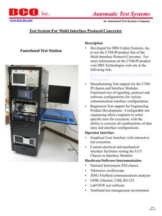 , Inc.                       Automatic Test Systems
www.bco-inc.com                                       An Automated Test Systems Company


            Test System For Multi Interface Protocol Converter

                                          Description
                                          • Developed for DRS Codem Systems, Inc.
      Functional Test Station                to test the CTM-IP product line of the
                                             Multi-Interface Protocol Converter. For
                                             more information on the CTM-IP product
                                             visit DRS Technologies web site at the
                                             following link:
                                             http://www.drs.com/Products/CTMIPMulti
                                             ProCon.aspx
                                          • Manufacturing Test support for the CTM-
                                             IP chassis and Interface Modules.
                                             Functional test of signaling, protocol and
                                             software configurations for various
                                             communication interface configurations.
                                          • Regression Test support for Engineering
                                             Product Development. Configurable test
                                             sequencing allows engineer to select
                                             specific tests for execution, with the
                                             ability to exercise all combinations of data
                                             rates and interface configurations.
                                          Operator Interface
                                          • Graphical User Interface with interactive
                                             test execution.
                                          • Custom electrical and mechanical
                                             interface facilitates testing the UUT
                                             Chassis or Interface Modules
                                          Hardware/Software Instrumentation
                                          • National Instruments PXI chassis
                                          • Tektronics oscilloscope
                                          • JDSU FireBerd communications analyzer
                                          • GPIB, Ethernet, USB, RS-232
                                          • LabVIEW test software
                                          • TestStand test management environment



                                                                                        dmd
                                                                                      2009 Pres
 