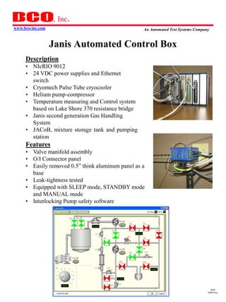, Inc.
www.bco-inc.com                                    An Automated Test Systems Company


                  Janis Automated Control Box
     Description
     • NIcRIO 9012
     • 24 VDC power supplies and Ethernet
       switch
     • Cryomech Pulse Tube cryocooler
     • Helium pump-compressor
     • Temperature measuring and Control system
       based on Lake Shore 370 resistance bridge
     • Janis second generation Gas Handling
       System
     • JACoB, mixture storage tank and pumping
       station
     Features
     • Valve manifold assembly
     • O/I Connector panel
     • Easily removed 0.5” think aluminum panel as a
       base
     • Leak-tightness tested
     • Equipped with SLEEP mode, STANDBY mode
       and MANUAL mode
     • Interlocking Pump safety software




                                                                                     dmd
                                                                                   2009 Pres
 
