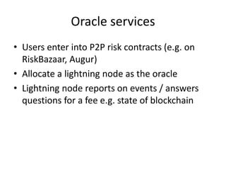 Oracle services
• Users enter into P2P risk contracts (e.g. on
RiskBazaar, Augur)
• Allocate a lightning node as the oracl...