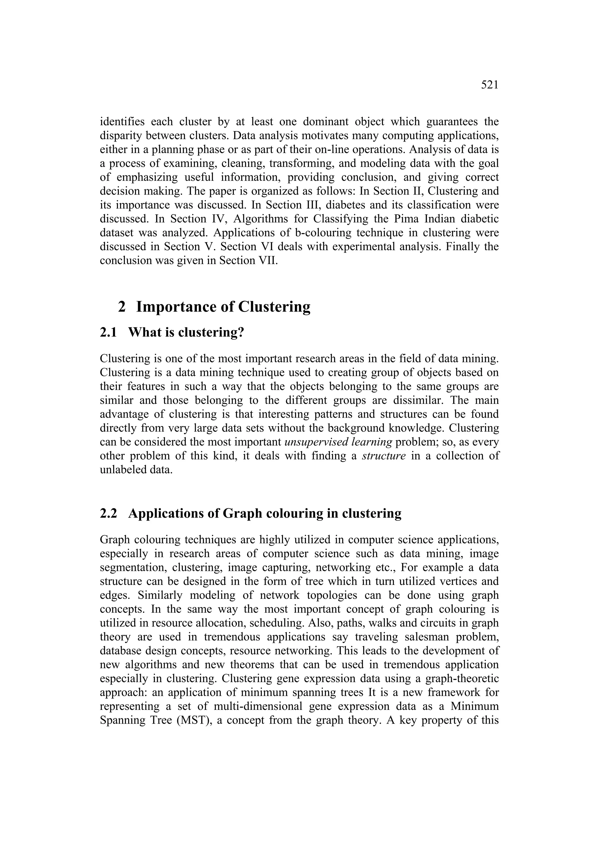 521


identifies each cluster by at least one dominant object which guarantees the
disparity between clusters. Data analysis motivates many computing applications,
either in a planning phase or as part of their on-line operations. Analysis of data is
a process of examining, cleaning, transforming, and modeling data with the goal
of emphasizing useful information, providing conclusion, and giving correct
decision making. The paper is organized as follows: In Section II, Clustering and
its importance was discussed. In Section III, diabetes and its classification were
discussed. In Section IV, Algorithms for Classifying the Pima Indian diabetic
dataset was analyzed. Applications of b-colouring technique in clustering were
discussed in Section V. Section VI deals with experimental analysis. Finally the
conclusion was given in Section VII.


   2 Importance of Clustering
2.1 What is clustering?
Clustering is one of the most important research areas in the field of data mining.
Clustering is a data mining technique used to creating group of objects based on
their features in such a way that the objects belonging to the same groups are
similar and those belonging to the different groups are dissimilar. The main
advantage of clustering is that interesting patterns and structures can be found
directly from very large data sets without the background knowledge. Clustering
can be considered the most important unsupervised learning problem; so, as every
other problem of this kind, it deals with finding a structure in a collection of
unlabeled data.


2.2 Applications of Graph colouring in clustering
Graph colouring techniques are highly utilized in computer science applications,
especially in research areas of computer science such as data mining, image
segmentation, clustering, image capturing, networking etc., For example a data
structure can be designed in the form of tree which in turn utilized vertices and
edges. Similarly modeling of network topologies can be done using graph
concepts. In the same way the most important concept of graph colouring is
utilized in resource allocation, scheduling. Also, paths, walks and circuits in graph
theory are used in tremendous applications say traveling salesman problem,
database design concepts, resource networking. This leads to the development of
new algorithms and new theorems that can be used in tremendous application
especially in clustering. Clustering gene expression data using a graph-theoretic
approach: an application of minimum spanning trees It is a new framework for
representing a set of multi-dimensional gene expression data as a Minimum
Spanning Tree (MST), a concept from the graph theory. A key property of this
 