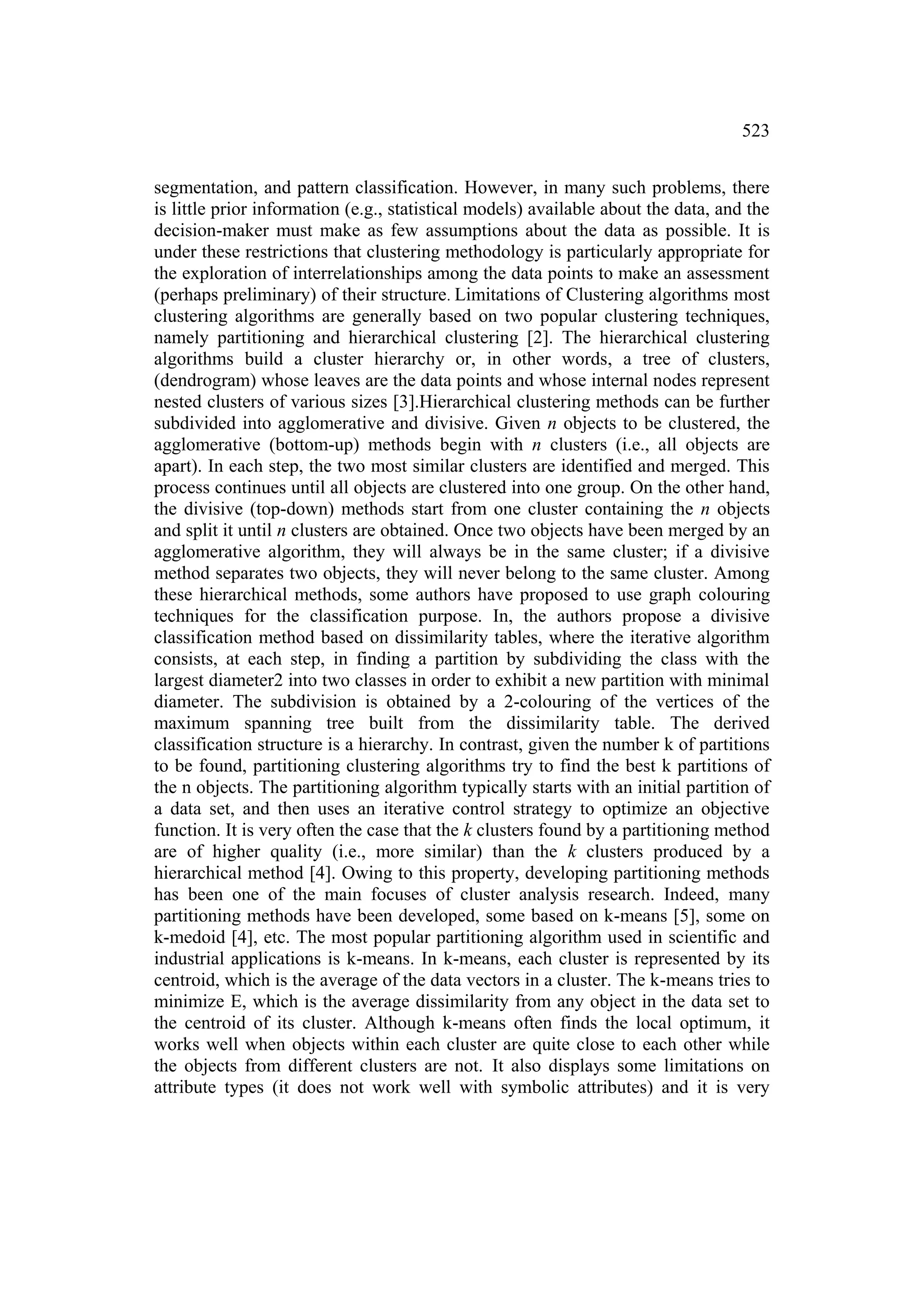 523


segmentation, and pattern classification. However, in many such problems, there
is little prior information (e.g., statistical models) available about the data, and the
decision-maker must make as few assumptions about the data as possible. It is
under these restrictions that clustering methodology is particularly appropriate for
the exploration of interrelationships among the data points to make an assessment
(perhaps preliminary) of their structure. Limitations of Clustering algorithms most
clustering algorithms are generally based on two popular clustering techniques,
namely partitioning and hierarchical clustering [2]. The hierarchical clustering
algorithms build a cluster hierarchy or, in other words, a tree of clusters,
(dendrogram) whose leaves are the data points and whose internal nodes represent
nested clusters of various sizes [3].Hierarchical clustering methods can be further
subdivided into agglomerative and divisive. Given n objects to be clustered, the
agglomerative (bottom-up) methods begin with n clusters (i.e., all objects are
apart). In each step, the two most similar clusters are identified and merged. This
process continues until all objects are clustered into one group. On the other hand,
the divisive (top-down) methods start from one cluster containing the n objects
and split it until n clusters are obtained. Once two objects have been merged by an
agglomerative algorithm, they will always be in the same cluster; if a divisive
method separates two objects, they will never belong to the same cluster. Among
these hierarchical methods, some authors have proposed to use graph colouring
techniques for the classification purpose. In, the authors propose a divisive
classification method based on dissimilarity tables, where the iterative algorithm
consists, at each step, in finding a partition by subdividing the class with the
largest diameter2 into two classes in order to exhibit a new partition with minimal
diameter. The subdivision is obtained by a 2-colouring of the vertices of the
maximum spanning tree built from the dissimilarity table. The derived
classification structure is a hierarchy. In contrast, given the number k of partitions
to be found, partitioning clustering algorithms try to find the best k partitions of
the n objects. The partitioning algorithm typically starts with an initial partition of
a data set, and then uses an iterative control strategy to optimize an objective
function. It is very often the case that the k clusters found by a partitioning method
are of higher quality (i.e., more similar) than the k clusters produced by a
hierarchical method [4]. Owing to this property, developing partitioning methods
has been one of the main focuses of cluster analysis research. Indeed, many
partitioning methods have been developed, some based on k-means [5], some on
k-medoid [4], etc. The most popular partitioning algorithm used in scientific and
industrial applications is k-means. In k-means, each cluster is represented by its
centroid, which is the average of the data vectors in a cluster. The k-means tries to
minimize E, which is the average dissimilarity from any object in the data set to
the centroid of its cluster. Although k-means often finds the local optimum, it
works well when objects within each cluster are quite close to each other while
the objects from different clusters are not. It also displays some limitations on
attribute types (it does not work well with symbolic attributes) and it is very
 