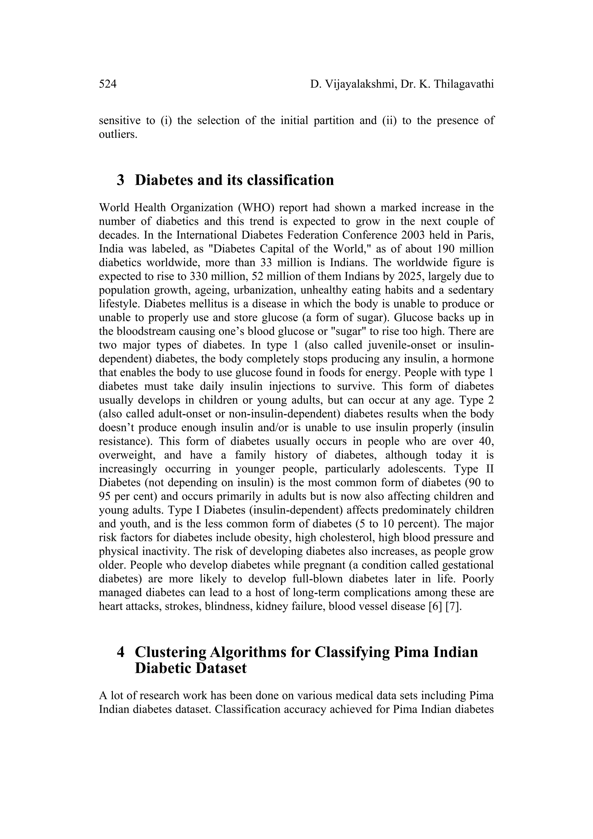 524                                         D. Vijayalakshmi, Dr. K. Thilagavathi


sensitive to (i) the selection of the initial partition and (ii) to the presence of
outliers.


   3 Diabetes and its classification
World Health Organization (WHO) report had shown a marked increase in the
number of diabetics and this trend is expected to grow in the next couple of
decades. In the International Diabetes Federation Conference 2003 held in Paris,
India was labeled, as "Diabetes Capital of the World," as of about 190 million
diabetics worldwide, more than 33 million is Indians. The worldwide figure is
expected to rise to 330 million, 52 million of them Indians by 2025, largely due to
population growth, ageing, urbanization, unhealthy eating habits and a sedentary
lifestyle. Diabetes mellitus is a disease in which the body is unable to produce or
unable to properly use and store glucose (a form of sugar). Glucose backs up in
the bloodstream causing one’s blood glucose or "sugar" to rise too high. There are
two major types of diabetes. In type 1 (also called juvenile-onset or insulin-
dependent) diabetes, the body completely stops producing any insulin, a hormone
that enables the body to use glucose found in foods for energy. People with type 1
diabetes must take daily insulin injections to survive. This form of diabetes
usually develops in children or young adults, but can occur at any age. Type 2
(also called adult-onset or non-insulin-dependent) diabetes results when the body
doesn’t produce enough insulin and/or is unable to use insulin properly (insulin
resistance). This form of diabetes usually occurs in people who are over 40,
overweight, and have a family history of diabetes, although today it is
increasingly occurring in younger people, particularly adolescents. Type II
Diabetes (not depending on insulin) is the most common form of diabetes (90 to
95 per cent) and occurs primarily in adults but is now also affecting children and
young adults. Type I Diabetes (insulin-dependent) affects predominately children
and youth, and is the less common form of diabetes (5 to 10 percent). The major
risk factors for diabetes include obesity, high cholesterol, high blood pressure and
physical inactivity. The risk of developing diabetes also increases, as people grow
older. People who develop diabetes while pregnant (a condition called gestational
diabetes) are more likely to develop full-blown diabetes later in life. Poorly
managed diabetes can lead to a host of long-term complications among these are
heart attacks, strokes, blindness, kidney failure, blood vessel disease [6] [7].


   4 Clustering Algorithms for Classifying Pima Indian
     Diabetic Dataset
A lot of research work has been done on various medical data sets including Pima
Indian diabetes dataset. Classification accuracy achieved for Pima Indian diabetes
 
