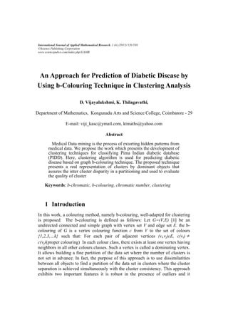 International Journal of Applied Mathematical Research, 1 (4) (2012) 520-530
 ©Science Publishing Corporation
 www.sciencepubco.com/index.php/IJAMR




An Approach for Prediction of Diabetic Disease by
Using b-Colouring Technique in Clustering Analysis

                                D. Vijayalakshmi, K. Thilagavathi,

Department of Mathematics, Kongunadu Arts and Science College, Coimbatore - 29

                      E-mail: viji_kasc@ymail.com, ktmaths@yahoo.com

                                                    Abstract

          Medical Data mining is the process of extorting hidden patterns from
        medical data. We propose the work which presents the development of
        clustering techniques for classifying Pima Indian diabetic database
        (PIDD). Here, clustering algorithm is used for predicting diabetic
        disease based on graph b-colouring technique. The proposed technique
        presents a real representation of clusters by dominant objects that
        assures the inter cluster disparity in a partitioning and used to evaluate
        the quality of cluster

      Keywords: b-chromatic, b-colouring, chromatic number, clustering



      1 Introduction
 In this work, a colouring method, namely b-colouring, well-adapted for clustering
 is proposed. The b-colouring is defined as follows: Let G=(V,E) [1] be an
 undirected connected and simple graph with vertex set V and edge set E. the b-
 colouring of G is a vertex colouring function c from V to the set of colours
 {1,2,3,…k} such that: For each pair of adjacent vertices (vi,vj)єE, c(vi)
 c(vj)(proper colouring) In each colour class, there exists at least one vertex having
 neighbors in all other colours classes. Such a vertex is called a dominating vertex.
 It allows building a fine partition of the data set where the number of clusters is
 not set in advance. In fact, the purpose of this approach is to use dissimilarities
 between all objects to find a partition of the data set in clusters where the cluster
 separation is achieved simultaneously with the cluster consistency. This approach
 exhibits two important features it is robust in the presence of outliers and it
 