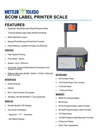 FEATURES
BCOM LABEL PRINTER SCALE
• Operation Mode/Services Mode/Prepack Mode
Training Mode/Large Sales Mode/Void Mode
• Multi-Operators Log-In
• Special Price/Discount Price/Void Function
• Flash Memory, Update Firmware Via Ethernet
PRINTER
• High Speed Printing
• Print Width : 56mm
• Speed : Up to 125mm/s
• Uni-Code, Support Multinational Characters And
Graphic Printing
• Different Barcode (EAN8 / EAN13 / ITF25 / EAN128 /
EAN 13+5 etc
INTERFACE
• RJ45 Ethernet
• RS232
• RJ11 Cash Drawer Connection
• Wireless, WLAN IEEE802.11 b/g (Optional)
DISPLAY
• Double Backlit LCD Display
• Two Kinds Of Display
- Segment + “米” Character
- Dot Matrix Display
KEYBOARD
• 28 Function Keys
• 140 Preset Keys (Two Levels)
• 4 Vendor Keys
• 1 Discount Keys
MEMORY
• 8000 PLU (Expandable)
• 99 Groups
• 9 Pre-Programmable Label Formats
• 99 Self-Programmable Label Formats
• 16 Preset Keys
• 16 Self-Programmable Barcode Formats
• 8 Discount Rates
• Extra Text/ Ingredients
 