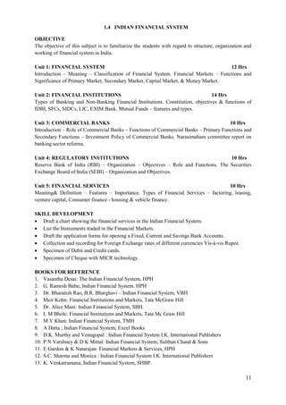 11
1.4 INDIAN FINANCIAL SYSTEM
OBJECTIVE
The objective of this subject is to familiarize the students with regard to structure, organization and
working of financial system in India.
Unit 1: FINANCIAL SYSTEM 12 Hrs
Introduction – Meaning – Classification of Financial System. Financial Markets – Functions and
Significance of Primary Market, Secondary Market, Capital Market, & Money Market.
Unit 2: FINANCIAL INSTITUTIONS 14 Hrs
Types of Banking and Non-Banking Financial Institutions. Constitution, objectives & functions of
IDBI, SFCs, SIDCs, LIC, EXIM Bank. Mutual Funds – features and types.
Unit 3: COMMERCIAL BANKS 10 Hrs
Introduction – Role of Commercial Banks – Functions of Commercial Banks – Primary Functions and
Secondary Functions – Investment Policy of Commercial Banks. Narasimaham committee report on
banking sector reforms.
Unit 4: REGULATORY INSTITUTIONS 10 Hrs
Reserve Bank of India (RBI) – Organization – Objectives – Role and Functions. The Securities
Exchange Board of India (SEBI) – Organization and Objectives.
Unit 5: FINANCIAL SERVICES 10 Hrs
Meaning& Definition – Features – Importance. Types of Financial Services – factoring, leasing,
venture capital, Consumer finance - housing & vehicle finance.
SKILL DEVELOPMENT
 Draft a chart showing the financial services in the Indian Financial System.
 List the Instruments traded in the Financial Markets.
 Draft the application forms for opening a Fixed, Current and Savings Bank Accounts.
 Collection and recording for Foreign Exchange rates of different currencies Vis-à-vis Rupee.
 Specimen of Debit and Credit cards.
 Specimen of Cheque with MICR technology.
BOOKS FOR REFERENCE
1. Vasantha Desai: The Indian Financial System, HPH
2. G. Ramesh Babu; Indian Financial System. HPH
3. Dr. Bharatish Rao, B.R. Bharghavi – Indian Financial System, VBH
4. Meir Kohn: Financial Institutions and Markets, Tata McGraw Hill
5. Dr. Alice Mani: Indian Financial System, SBH.
6. L M Bhole: Financial Institutions and Markets, Tata Mc Graw Hill
7. M Y Khan: Indian Financial System, TMH
8. A Datta ; Indian Financial System, Excel Books
9. D.K. Murthy and Venugopal : Indian Financial System I.K. International Publishers
10. P N Varshney & D K Mittal: Indian Financial System, Sulthan Chand & Sons
11. E Gardon & K Natarajan: Financial Markets & Services, HPH
12. S.C. Sharma and Monica : Indian Financial System I.K. International Publishers
13. K. Venkatramana, Indian Financial System, SHBP.
 