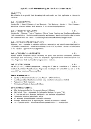 15
1.6 (B) METHODS AND TECHNIQUES FOR BUSINESS DECISIONS
OBJECTIVE
The objective is to provide basic knowledge of mathematics and their application to commercial
situations.
Unit 1: NUMBER SYSTEM 06 Hrs
Introduction – Natural Numbers - Even Numbers – Odd Numbers – Integers – Prime Numbers –
Rational & Irrational numbers, Real Numbers, HCF & LCM ( Simple problems).
Unit 2: THEORY OF EQUATIONS 10 Hrs
Introduction – Meaning - Types of Equations – Simple/ Linear Equations and Simultaneous Equations
(only two variables), Elimination and Substitution Methods only. Quadratic Equation - Factorization
and Formula Method (ax² + bx + c = 0 form only). Problems on Commercial Applications.
Unit 3: MATRICES AND DETERMINANTS 14 Hrs
Meaning – types – operation on matrices – additions – subtractions and multiplication of two matrices
– transpose – determinants – minor of an element – co-factor of an element –inverse – crammers rule
in two variables – application oriented problems.
Unit 4: COMMERCIAL ARITHMETIC 16 Hrs
Simple Interest, Compound Interest including half yearly and quarterly calculations, Annuities,
Percentages, Bills Discounting, Ratios and proportions, duplicate-triplicate and sub-duplicate of a
ratio. Proportions: third, fourth and inverse proportion - problems.
Unit 5: PROGRESSIONS 10 Hrs
PROGRESSIONS: Arithmetic Progression - Finding the „nth
term of AP and Sum to nth
term of AP.
Insertion of Arithmetic Mean Geometric Progression – Finding the „n‟th
term of GP and sum to „n‟ the
term of GP and insertion of Geometric Mean
SKILL DEVELOPMENT:
 Develop an Amortization Table for Loan Amount – EMI Calculation.
 Secondary overhead distribution summary using Simultaneous Equations Method.
 Preparation of Bank Statement.
 Application of Matrix In Business Problems
BOOKS FOR REFERENCE:
 Saha: Mathematics for Cost Accountants, Central Publishers
 R.G. Saha & Others – Methods & Techniques for Business Decisions, VBH
 Dr. Sancheti & Kapoor: Business Mathematics and Statistics, Sultan Chand
 Zamarudeen: Business Mathematics, Vikas
 R.S Bhardwaj :Mathematics for Economics & Business
 Madappa, mahadi Hassan, M. Iqbal Taiyab – Business Mathematics, Subhash
 G.R. Veena and Seema : Business Mathematics and Statistics I.K. Intl Publishers
 