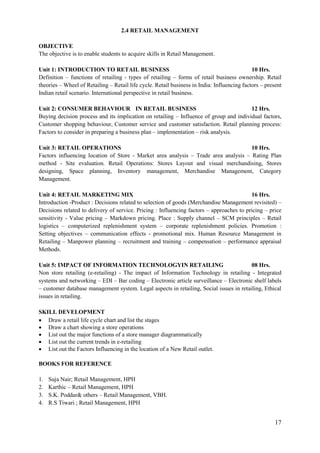 17
2.4 RETAIL MANAGEMENT
OBJECTIVE
The objective is to enable students to acquire skills in Retail Management.
Unit 1: INTRODUCTION TO RETAIL BUSINESS 10 Hrs.
Definition – functions of retailing - types of retailing – forms of retail business ownership. Retail
theories – Wheel of Retailing – Retail life cycle. Retail business in India: Influencing factors – present
Indian retail scenario. International perspective in retail business.
Unit 2: CONSUMER BEHAVIOUR IN RETAIL BUSINESS 12 Hrs.
Buying decision process and its implication on retailing – Influence of group and individual factors,
Customer shopping behaviour, Customer service and customer satisfaction. Retail planning process:
Factors to consider in preparing a business plan – implementation – risk analysis.
Unit 3: RETAIL OPERATIONS 10 Hrs.
Factors influencing location of Store - Market area analysis – Trade area analysis – Rating Plan
method - Site evaluation. Retail Operations: Stores Layout and visual merchandising, Stores
designing, Space planning, Inventory management, Merchandise Management, Category
Management.
Unit 4: RETAIL MARKETING MIX 16 Hrs.
Introduction -Product : Decisions related to selection of goods (Merchandise Management revisited) –
Decisions related to delivery of service. Pricing : Influencing factors – approaches to pricing – price
sensitivity - Value pricing – Markdown pricing. Place : Supply channel – SCM principles – Retail
logistics – computerized replenishment system – corporate replenishment policies. Promotion :
Setting objectives – communication effects - promotional mix. Human Resource Management in
Retailing – Manpower planning – recruitment and training – compensation – performance appraisal
Methods.
Unit 5: IMPACT OF INFORMATION TECHNOLOGYIN RETAILING 08 Hrs.
Non store retailing (e-retailing) - The impact of Information Technology in retailing - Integrated
systems and networking – EDI – Bar coding – Electronic article surveillance – Electronic shelf labels
– customer database management system. Legal aspects in retailing, Social issues in retailing, Ethical
issues in retailing.
SKILL DEVELOPMENT
 Draw a retail life cycle chart and list the stages
 Draw a chart showing a store operations
 List out the major functions of a store manager diagrammatically
 List out the current trends in e-retailing
 List out the Factors Influencing in the location of a New Retail outlet.
BOOKS FOR REFERENCE
1. Suja Nair; Retail Management, HPH
2. Karthic – Retail Management, HPH
3. S.K. Poddar& others – Retail Management, VBH.
4. R.S Tiwari ; Retail Management, HPH
 