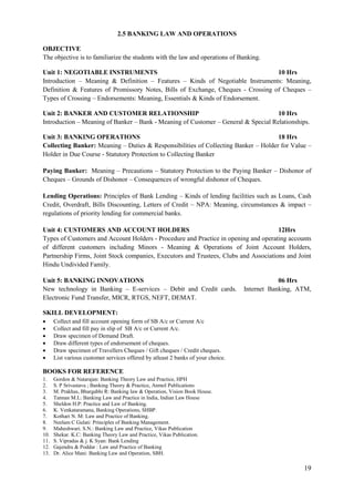19
2.5 BANKING LAW AND OPERATIONS
OBJECTIVE
The objective is to familiarize the students with the law and operations of Banking.
Unit 1: NEGOTIABLE INSTRUMENTS 10 Hrs
Introduction – Meaning & Definition – Features – Kinds of Negotiable Instruments: Meaning,
Definition & Features of Promissory Notes, Bills of Exchange, Cheques - Crossing of Cheques –
Types of Crossing – Endorsements: Meaning, Essentials & Kinds of Endorsement.
Unit 2: BANKER AND CUSTOMER RELATIONSHIP 10 Hrs
Introduction – Meaning of Banker – Bank - Meaning of Customer – General & Special Relationships.
Unit 3: BANKING OPERATIONS 18 Hrs
Collecting Banker: Meaning – Duties & Responsibilities of Collecting Banker – Holder for Value –
Holder in Due Course - Statutory Protection to Collecting Banker
Paying Banker: Meaning – Precautions – Statutory Protection to the Paying Banker – Dishonor of
Cheques – Grounds of Dishonor – Consequences of wrongful dishonor of Cheques.
Lending Operations: Principles of Bank Lending – Kinds of lending facilities such as Loans, Cash
Credit, Overdraft, Bills Discounting, Letters of Credit – NPA: Meaning, circumstances & impact –
regulations of priority lending for commercial banks.
Unit 4: CUSTOMERS AND ACCOUNT HOLDERS 12Hrs
Types of Customers and Account Holders - Procedure and Practice in opening and operating accounts
of different customers including Minors - Meaning & Operations of Joint Account Holders,
Partnership Firms, Joint Stock companies, Executors and Trustees, Clubs and Associations and Joint
Hindu Undivided Family.
Unit 5: BANKING INNOVATIONS 06 Hrs
New technology in Banking – E-services – Debit and Credit cards. Internet Banking, ATM,
Electronic Fund Transfer, MICR, RTGS, NEFT, DEMAT.
SKILL DEVELOPMENT:
 Collect and fill account opening form of SB A/c or Current A/c
 Collect and fill pay in slip of SB A/c or Current A/c.
 Draw specimen of Demand Draft.
 Draw different types of endorsement of cheques.
 Draw specimen of Travellers Cheques / Gift cheques / Credit cheques.
 List various customer services offered by atleast 2 banks of your choice.
BOOKS FOR REFERENCE
1. Gordon & Natarajan: Banking Theory Law and Practice, HPH
2. S. P Srivastava ; Banking Theory & Practice, Anmol Publications
3. M. Prakhas, Bhargabhi R: Banking law & Operation, Vision Book House.
4. Tannan M.L: Banking Law and Practice in India, Indian Law House
5. Sheldon H.P: Practice and Law of Banking.
6. K. Venkataramana, Banking Operations, SHBP.
7. Kothari N. M: Law and Practice of Banking.
8. Neelam C Gulati: Principles of Banking Management.
9. Maheshwari. S.N.: Banking Law and Practice, Vikas Publication
10. Shekar. K.C: Banking Theory Law and Practice, Vikas Publication.
11. S. Vipradas & j. K Syan: Bank Lending
12. Gajendra & Poddar : Law and Practice of Banking
13. Dr. Alice Mani: Banking Law and Operation, SBH.
 