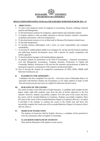 2
BANGALORE UNIVERSITY
DEPARTMENT OF COMMERCE
REGULATIONS PERTAINING TO B.Com (CBCS) DEGREE SEMESTER SCHEME 2014 - 15
I. OBJECTIVES :
1. To cater to the manpower needs of companies in Accounting, Taxation, Auditing, Financial
analysis and Management.
2. To develop business analysts for companies, capital markets and commodity markets.
3. To prepare students to take up higher education to become business scientists, researchers
consultants and teachers, with core competencies.
4. To develop human resources to act as think tank for Business Development related issues.
5. To develop entrepreneurs.
6. To develop business philosophers with a focus on social responsibility and ecological
sustainability.
7. To develop IT enabled global middle level managers for solving real life business problems
and addressing business development issues with a passion for quality competency and
holistic approach.
8. To develop ethical managers with interdisciplinary approach.
9. To prepare students for professions in the field of Accountancy - Chartered Accountancy,
Cost and Management Accountancy, Company Secretary, Professions in Capital and
Commodity Markets, Professions in life and non life insurance and professions in Banks by
passing the respective examinations of the respective professional bodies.
10. Also to develop the students for competitive examinations of UPSC, KPSC, BSRB, Staff
Selection Commission, etc.
II. ELIGIBILITY FOR ADMISSION :
Candidates who have completed Two year Pre – University course of Karnataka State or its
equivalent with Business Studies and Accountancy as two major subjects of study in both
first and second year pre-university are eligible for admission into this course.
III. DURATION OF THE COURSE:
The course of study is four (04) years of Eight Semesters. A candidate shall complete his/her
degree within eight (08) academic years from the date of his/her admission to the first
semester. However, students successfully complete Two (02) years of the course and leave
the course, will be awarded Diploma in Commerce. Students successfully completes Three
(03) years of the course will be awarded Bachelors Degree in Commerce (B.Com.). An option
is provided to the students to continue the course to the Fourth year and those who
successfully complete the Fourth year will be awarded Bachelors Degree in Commerce (Hon.)
{B.Com, (Hon.)}.
IV. MEDIUM OF INSTRUCTION
The medium of instruction shall be English. However, a candidate will be permitted to
write the examination either in English or in Kannada.
V. CLASS ROOM STRENGTH OF STUDENTS
There shall be Maximum of 60 students in each section.
 