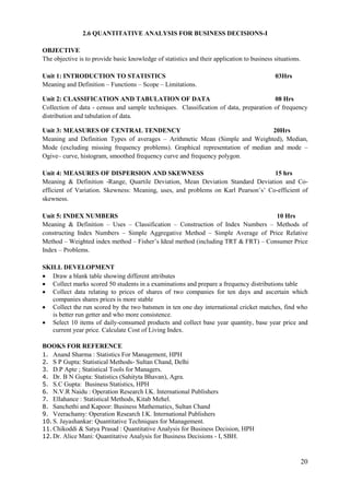 20
2.6 QUANTITATIVE ANALYSIS FOR BUSINESS DECISIONS-I
OBJECTIVE
The objective is to provide basic knowledge of statistics and their application to business situations.
Unit 1: INTRODUCTION TO STATISTICS 03Hrs
Meaning and Definition – Functions – Scope – Limitations.
Unit 2: CLASSIFICATION AND TABULATION OF DATA 08 Hrs
Collection of data - census and sample techniques. Classification of data, preparation of frequency
distribution and tabulation of data.
Unit 3: MEASURES OF CENTRAL TENDENCY 20Hrs
Meaning and Definition Types of averages – Arithmetic Mean (Simple and Weighted), Median,
Mode (excluding missing frequency problems). Graphical representation of median and mode –
Ogive– curve, histogram, smoothed frequency curve and frequency polygon.
Unit 4: MEASURES OF DISPERSION AND SKEWNESS 15 hrs
Meaning & Definition -Range, Quartile Deviation, Mean Deviation Standard Deviation and Co-
efficient of Variation. Skewness: Meaning, uses, and problems on Karl Pearson‟s‟ Co-efficient of
skewness.
Unit 5: INDEX NUMBERS 10 Hrs
Meaning & Definition – Uses – Classification – Construction of Index Numbers – Methods of
constructing Index Numbers – Simple Aggregative Method – Simple Average of Price Relative
Method – Weighted index method – Fisher‟s Ideal method (including TRT & FRT) – Consumer Price
Index – Problems.
SKILL DEVELOPMENT
 Draw a blank table showing different attributes
 Collect marks scored 50 students in a examinations and prepare a frequency distributions table
 Collect data relating to prices of shares of two companies for ten days and ascertain which
companies shares prices is more stable
 Collect the run scored by the two batsmen in ten one day international cricket matches, find who
is better run getter and who more consistence.
 Select 10 items of daily-consumed products and collect base year quantity, base year price and
current year price. Calculate Cost of Living Index.
BOOKS FOR REFERENCE
1. Anand Sharma : Statistics For Management, HPH
2. S P Gupta: Statistical Methods- Sultan Chand, Delhi
3. D.P Apte ; Statistical Tools for Managers.
4. Dr. B N Gupta: Statistics (Sahityta Bhavan), Agra.
5. S.C Gupta: Business Statistics, HPH
6. N.V.R Naidu : Operation Research I.K. International Publishers
7. Ellahance : Statistical Methods, Kitab Mehel.
8. Sanchethi and Kapoor: Business Mathematics, Sultan Chand
9. Veerachamy: Operation Research I.K. International Publishers
10. S. Jayashankar: Quantitative Techniques for Management.
11. Chikoddi & Satya Prasad : Quantitative Analysis for Business Decision, HPH
12. Dr. Alice Mani: Quantitative Analysis for Business Decisions - I, SBH.
 