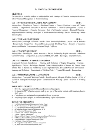 22
3.4 FINANCIAL MANAGEMENT
OBJECTIVE
The objective is to enable students to understand the basic concepts of Financial Management and the
role of Financial Management in decision-making.
Unit 1: INTRODUCTION FINANCIAL MANAGEMENT 10 Hrs
Introduction – Meaning of Finance – Business Finance – Finance Function – Aims of Finance
Function – Organization structure of Finance Department - Financial Management – Goals of
Financial Management – Financial Decisions – Role of a Financial Manager – Financial Planning –
Steps in Financial Planning – Principles of Sound Financial Planning – Factors influencing a sound
financial plan.
Unit 2: TIME VALUE OF MONEY 12 Hrs
Introduction – Meaning& Definition – Need – Future Value (Single Flow – Uneven Flow & Annuity)
– Present Value (Single Flow – Uneven Flow & Annuity)– Doubling Period – Concept of Valuation:
Valuation of Bonds, Debentures and shares - Simple Problems.
Unit 3: FINANCING DECISION 12 Hrs
Introduction – Meaning of Capital Structure – Factors influencing Capital Structure – Optimum
Capital Structure – Computation & Analysis of EBIT, EBT, EPS – Leverages. Simple Problems.
Unit 4: INVESTMENT & DIVIDEND DECISION 16 Hrs
Investment Decision: Introduction – Meaning and Definition of Capital Budgeting – Features –
Significance – Process – Techniques: Payback Period, Accounting Rate of Return, Net Present Value,
Internal Rate of Return and profitability index Simple Problems. Dividend Decision: Introduction –
Meaning and Definition – Determinants of Dividend Policy – Types of Dividends – Bonus share
Unit 5: WORKING CAPITAL MANAGEMENT 06 Hrs
Introduction – Concept of Working Capital – Significance of Adequate Working Capital – Evils of
Excess or Inadequate Working Capital – Determinants of Working Capital – Sources of Working
Capital.
SKILL DEVELOPMENT
 Draw the organization chart of Finance Function of a company.
 Evaluate the NPV of an investment made in any one of the capital projects with imaginary figures
for 5 years.
 Capital structure analysis of companies in different industries
 Imaginary figures prepare an estimate of working capital requirements
BOOKS FOR REFERENCE
1. S N Maheshwari, Financial Management, Sultan Chand
2. Dr. Aswathanarayana.T – Financial Management, VBH
3. K. Venkataramana, Financial Management, SHBP.
4. G. Sudarshan Reddy, Financial Management, HPH
5. Roy – Financial Management, HPH
6. Khan and Jain, Financial Management, TMH
7. S. Bhat- Financial Management.
8. Sharma and Sashi Gupta, Financial Management, Kalyani Publication.
9. I M Pandey, Financial Management. Vikas Publication.
10. Prasanna Chandra, Financial Management, TMH
11. P.K Simha – Financial Management.
12. M. Gangadhar Rao & Others , Financial management
13. Dr. Alice Mani: Financial Management, SBH.
 