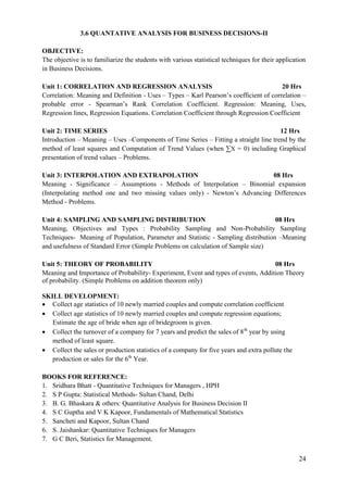24
3.6 QUANTATIVE ANALYSIS FOR BUSINESS DECISIONS-II
OBJECTIVE:
The objective is to familiarize the students with various statistical techniques for their application
in Business Decisions.
Unit 1: CORRELATION AND REGRESSION ANALYSIS 20 Hrs
Correlation: Meaning and Definition - Uses – Types – Karl Pearson‟s coefficient of correlation –
probable error - Spearman‟s Rank Correlation Coefficient. Regression: Meaning, Uses,
Regression lines, Regression Equations. Correlation Coefficient through Regression Coefficient
Unit 2: TIME SERIES 12 Hrs
Introduction – Meaning – Uses –Components of Time Series – Fitting a straight line trend by the
method of least squares and Computation of Trend Values (when ∑X = 0) including Graphical
presentation of trend values – Problems.
Unit 3: INTERPOLATION AND EXTRAPOLATION 08 Hrs
Meaning - Significance – Assumptions - Methods of Interpolation – Binomial expansion
(Interpolating method one and two missing values only) - Newton‟s Advancing Differences
Method - Problems.
Unit 4: SAMPLING AND SAMPLING DISTRIBUTION 08 Hrs
Meaning, Objectives and Types : Probability Sampling and Non-Probability Sampling
Techniques- Meaning of Population, Parameter and Statistic - Sampling distribution –Meaning
and usefulness of Standard Error (Simple Problems on calculation of Sample size)
Unit 5: THEORY OF PROBABILITY 08 Hrs
Meaning and Importance of Probability- Experiment, Event and types of events, Addition Theory
of probability. (Simple Problems on addition theorem only)
SKILL DEVELOPMENT:
 Collect age statistics of 10 newly married couples and compute correlation coefficient
 Collect age statistics of 10 newly married couples and compute regression equations;
Estimate the age of bride when age of bridegroom is given.
 Collect the turnover of a company for 7 years and predict the sales of 8th
year by using
method of least square.
 Collect the sales or production statistics of a company for five years and extra pollute the
production or sales for the 6th
Year.
BOOKS FOR REFERENCE:
1. Sridhara Bhatt - Quantitative Techniques for Managers , HPH
2. S P Gupta: Statistical Methods- Sultan Chand, Delhi
3. B. G. Bhaskara & others: Quantitative Analysis for Business Decision II
4. S C Guptha and V K Kapoor, Fundamentals of Mathematical Statistics
5. Sancheti and Kapoor, Sultan Chand
6. S. Jaishankar: Quantitative Techniques for Managers
7. G C Beri, Statistics for Management.
 