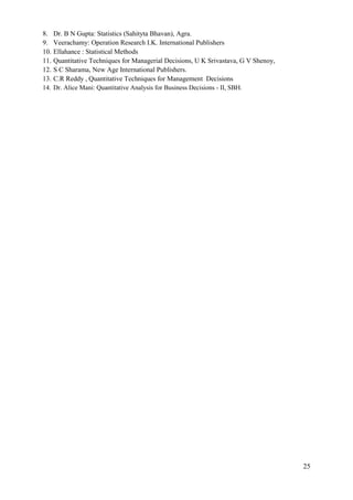 25
8. Dr. B N Gupta: Statistics (Sahityta Bhavan), Agra.
9. Veerachamy: Operation Research I.K. International Publishers
10. Ellahance : Statistical Methods
11. Quantitative Techniques for Managerial Decisions, U K Srivastava, G V Shenoy,
12. S C Sharama, New Age International Publishers.
13. C.R Reddy , Quantitative Techniques for Management Decisions
14. Dr. Alice Mani: Quantitative Analysis for Business Decisions - II, SBH.
 