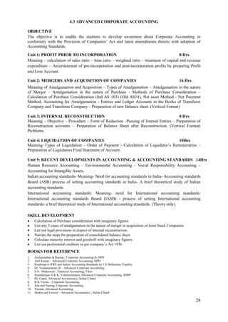 28
4.3 ADVANCED CORPORATE ACCOUNTING
OBJECTIVE
The objective is to enable the students to develop awareness about Corporate Accounting in
conformity with the Provision of Companies‟ Act and latest amendments thereto with adoption of
Accounting Standards.
Unit 1: PROFIT PRIOR TO INCORPORATION 8 Hrs
Meaning – calculation of sales ratio – time ratio – weighted ratio – treatment of capital and revenue
expenditure – Ascertainment of pre-incorporation and post-incorporation profits by preparing Profit
and Loss Account.
Unit 2: MERGERS AND ACQUISITION OF COMPANIES 16 Hrs
Meaning of Amalgamation and Acquisition – Types of Amalgamation – Amalgamation in the nature
of Merger – Amalgamation in the nature of Purchase - Methods of Purchase Consideration –
Calculation of Purchase Consideration (Ind AS 103) (Old AS14), Net asset Method - Net Payment
Method, Accounting for Amalgamation - Entries and Ledger Accounts in the Books of Transferor
Company and Transferee Company – Preparation of new Balance sheet. (Vertical Format)
Unit 3: INTERNAL RECONSTRUCTION 8 Hrs
Meaning – Objective – Procedure – Form of Reduction –Passing of Journal Entries – Preparation of
Reconstruction accounts – Preparation of Balance Sheet after Reconstruction. (Vertical Format)
Problems.
Unit 4: LIQUIDATION OF COMPANIES 10Hrs
Meaning–Types of Liquidation – Order of Payment - Calculation of Liquidator‟s Remuneration –
Preparation of Liquidators Final Statement of Account.
Unit 5: RECENT DEVELOPMENTS IN ACCOUNTING & ACCOUNTING STANDARDS 14Hrs
Human Resource Accounting – Environmental Accounting – Social Responsibility Accounting –
Accounting for Intangible Assets.
Indian accounting standards- Meaning- Need for accounting standards in India- Accounting standards
Board (ASB) process of setting accounting standards in India- A brief theoretical study of Indian
accounting standards.
International accounting standards: Meaning- need for International accounting standards-
International accounting standards Board (IASB) - process of setting International accounting
standards- a brief theoretical study of International accounting standards. (Theory only).
SKILL DEVELOPMENT
 Calculation of Purchase consideration with imaginary figures
 List any 5 cases of amalgamation in the nature of merger or acquisition of Joint Stock Companies
 List out legal provisions in respect of internal reconstruction.
 Narrate the steps for preparation of consolidated balance sheet.
 Calculate minority interest and goodwill with imaginary figures.
 List out preferential creditors as per company‟s Act 1956
BOOKS FOR REFERENCE
1. Arulanandam & Raman ; Corporate Accounting-II, HPH
2. Anil Kumar – Advanced Corporate Accounting, HPH
3. Roadmap to IFRS and Indian Accounting Standards by CA Shibarama Tripathy
4. Dr. Venkataraman. R – Advanced Corporate Accounting
5. S.N. Maheswari , Financial Accounting, Vikas
6. Soundarajan A & K. Venkataramana, Advanced Corporate Accounting, SHBP.
7. RL Gupta, Advanced Accountancy, Sultan Chand
8. K.K Verma – Corporate Accounting.
9. Jain and Narang, Corporate Accounting.
10. Tulsian, Advanced Accounting,
11. Shukla and Grewal – Advanced Accountancy , Sultan Chand
 
