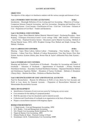 29
4.4 COST ACCOUNTING
OBJECTIVE
The objective of this subject is to familiarize students with the various concepts and elements of cost.
Unit 1: INTRODUCTION TO COST ACCOUNTING 10 Hrs
Introduction – Meaning& Definition of Cost, Costing and Cost Accounting – Objectives of Costing -
Comparison between Financial Accounting and Cost Accounting –Designing and Installing a Cost
Accounting System – Cost Concepts - Classification of Costs – Cost Unit – Cost Center – Elements of
Cost – Preparation of Cost Sheet – Tenders and Quotations.
Unit 2: MATERIAL COST CONTROL 14 Hrs
Meaning – Types: Direct Material, Indirect Material. Material Control – Purchasing Procedure – Store
Keeping – Techniques of Inventory Control –Levels settings– EOQ – ABC Analysis – VED Analysis
– Just In-Time – Perpetual Inventory System – Documents used in Material Accounting - Methods of
Pricing Material Issues: FIFO, LIFO, Weighted Average Price Method and Simple Average Price
Method - Problems.
Unit 3: LABOUR COST CONTROL 10 Hrs
Meaning – Types: Direct Labour, Indirect Labour - Timekeeping – Time booking – Idle Time –
Overtime – Labour Turn Over. Methods of Labour Remuneration: Time Rate System, Piece Rate
System, Incentive Systems (Halsey plan, Rowan Plan & Taylor‟s differential Piece Rate System) –
Problems
Unit 4: OVERHEAD COST CONTROL 14 Hrs
Meaning and Definition – Classification of Overheads – Procedure for Accounting and Control of
Overheads – Allocation of Overheads – Apportionment of Overheads – Primary Overhead
Distribution Summary – Secondary Overhead Distribution Summary – Repeated Distribution Method
and Simultaneous Equations Method – Absorption of Factory Overheads – Methods of Absorption
(Theory Only) – Machine Hour Rate – Problems on Machine Hour Rate.
Unit 5: RECONCILIATION OF COST AND FINANCIAL ACCOUNTS 08 Hrs
Need for Reconciliation – Reasons for differences in Profit or Loss shown by Cost Accounts and
Profit or Loss shown by Financial Accounts – Preparation of Reconciliation Statement and
Memorandum Reconciliation Account.
SKILL DEVELOPMENT
 Identification of elements of cost in services sector by Visiting any service sector.
 Cost estimation for the making of a proposed product.
 Draft the specimen of any two documents used in material account.
 Collection and Classification of overheads in an organization on the basis of functions.
 Prepare a reconciliation statement with imaginary figures
BOOKS FOR REFERENCE
1. J. Made Gowda – Cost and Management Accounting , HPH
2. M.V. Skukla – Cost and Management Accounting
3. N.K. Prasad: Cost Accounting, Books Syndicate Pvt. Ltd.
4. Nigam & Sharma: Cost Accounting , HPH
5. Khanna Pandey & Ahuja – Practical Costing, S Chand
6. Soundarajan A & K. Venkataramana, Cost Accounting, SHBP.
 