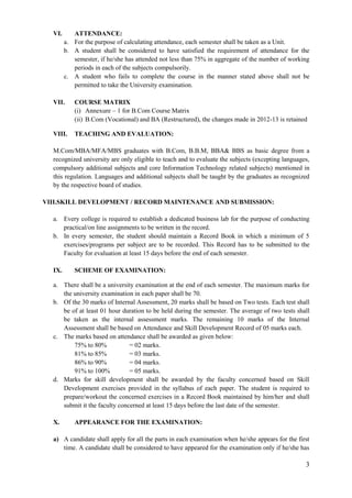 3
VI. ATTENDANCE:
a. For the purpose of calculating attendance, each semester shall be taken as a Unit.
b. A student shall be considered to have satisfied the requirement of attendance for the
semester, if he/she has attended not less than 75% in aggregate of the number of working
periods in each of the subjects compulsorily.
c. A student who fails to complete the course in the manner stated above shall not be
permitted to take the University examination.
VII. COURSE MATRIX
(i) Annexure – 1 for B.Com Course Matrix
(ii) B.Com (Vocational) and BA (Restructured), the changes made in 2012-13 is retained
VIII. TEACHING AND EVALUATION:
M.Com/MBA/MFA/MBS graduates with B.Com, B.B.M, BBA& BBS as basic degree from a
recognized university are only eligible to teach and to evaluate the subjects (excepting languages,
compulsory additional subjects and core Information Technology related subjects) mentioned in
this regulation. Languages and additional subjects shall be taught by the graduates as recognized
by the respective board of studies.
VIII.SKILL DEVELOPMENT / RECORD MAINTENANCE AND SUBMISSION:
a. Every college is required to establish a dedicated business lab for the purpose of conducting
practical/on line assignments to be written in the record.
b. In every semester, the student should maintain a Record Book in which a minimum of 5
exercises/programs per subject are to be recorded. This Record has to be submitted to the
Faculty for evaluation at least 15 days before the end of each semester.
IX. SCHEME OF EXAMINATION:
a. There shall be a university examination at the end of each semester. The maximum marks for
the university examination in each paper shall be 70.
b. Of the 30 marks of Internal Assessment, 20 marks shall be based on Two tests. Each test shall
be of at least 01 hour duration to be held during the semester. The average of two tests shall
be taken as the internal assessment marks. The remaining 10 marks of the Internal
Assessment shall be based on Attendance and Skill Development Record of 05 marks each.
c. The marks based on attendance shall be awarded as given below:
75% to 80% = 02 marks.
81% to 85% = 03 marks.
86% to 90% = 04 marks.
91% to 100% = 05 marks.
d. Marks for skill development shall be awarded by the faculty concerned based on Skill
Development exercises provided in the syllabus of each paper. The student is required to
prepare/workout the concerned exercises in a Record Book maintained by him/her and shall
submit it the faculty concerned at least 15 days before the last date of the semester.
X. APPEARANCE FOR THE EXAMINATION:
a) A candidate shall apply for all the parts in each examination when he/she appears for the first
time. A candidate shall be considered to have appeared for the examination only if he/she has
 