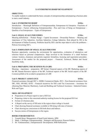 34
5.1 ENTREPRENEURSHIP DEVELOPMENT
OBJECTIVE:
To enable students to understand the basic concepts of entrepreneurship and preparing a business plan
to start a small industry.
Unit 1: ENTREPRENEURSHIP 10 Hrs
Introduction – Meaning& Definition of Entrepreneurship, Entrepreneur & Enterprise –Functions of
Entrepreneur - Factors influencing Entrepreneurship - Pros and Cons of being an Entrepreneur –
Qualities of an Entrepreneur – Types of Entrepreneur
Unit 2: SMALL SCALE INDUSTRIES 12 Hrs
Meaning &Definition – Product Range - Capital Investment - Ownership Patterns – Meaning and
importance of Tiny Industries, Ancillary Industries, Cottage Industries. Role played by SSI in the
development of Indian Economy. Problems faced by SSI‟s and the steps taken to solve the problems -
Policies Governing SSI‟s.
Unit 3: FORMATION OF SMALL SCALE INDUSTRY 14 Hrs
Business opportunity, scanning the environment for opportunities, evaluation of alternatives and
selection based on personal competencies. Steps involved in the formation of a small business
venture: location, clearances and permits required, formalities, licensing and registration procedure.
Assessment of the market for the proposed project – Financial, Technical, Market and Social
feasibility study.
Unit 4: PREPARING THE BUSINESS PLAN (BP) 10 Hrs
Meaning – importance – preparation –BP format: Financial aspects of the BP, Marketing aspects of
the BP, Human Resource aspects of the BP, Technical aspects of the BP, Social aspects of the BP.
Common pitfalls to be avoided in preparation of a BP.
Unit 5: PROJECT ASSISTANCE 10 Hrs
Financial assistance through SFC‟s, SIDBI, Commercial Banks, IFCI - Non-financial assistance from
DIC, SISI, AWAKE, KVIC - Financial incentives for SSI‟s and Tax Concessions - Assistance for
obtaining Raw Material, Machinery, Land and Building and Technical Assistance - Industrial Estates:
Role and Types.
SKILL DEVELOPMENT
 Preparation of a Project report to start a SSI Unit.
 Preparing a letter to the concerned authority-seeking license for the proposed SS Unit
 Format of a business plan.
 A Report on the survey of SSI units in the region where college is located.
 Chart showing financial assistance available to SSI along with rates of interest.
 Chart showing tax concessions to SSI both direct and indirect.
 Success stories of Entrepreneurs in the region.
BOOKS FOR REFERENCE
1. Vasanth Desai, Management of Small Scale Industry, HPH
2. Mark. J. Dollinger, Entrepreneurship – Strategies and Resources, Pearson Edition.
3. Dr. Venkataramana ; Entrepreneurial Development, SHB Publications
 