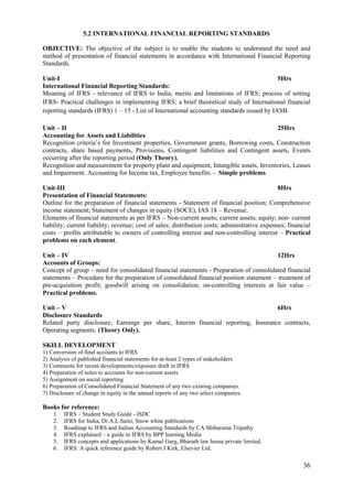 36
5.2 INTERNATIONAL FINANCIAL REPORTING STANDARDS
OBJECTIVE: The objective of the subject is to enable the students to understand the need and
method of presentation of financial statements in accordance with International Financial Reporting
Standards.
Unit-I 5Hrs
International Financial Reporting Standards:
Meaning of IFRS - relevance of IFRS to India; merits and limitations of IFRS; process of setting
IFRS- Practical challenges in implementing IFRS; a brief theoretical study of International financial
reporting standards (IFRS) 1 – 15 - List of International accounting standards issued by IASB.
Unit – II 25Hrs
Accounting for Assets and Liabilities
Recognition criteria‟s for Investment properties, Government grants, Borrowing costs, Construction
contracts, share based payments, Provisions, Contingent liabilities and Contingent assets, Events
occurring after the reporting period (Only Theory).
Recognition and measurement for property plant and equipment, Intangible assets, Inventories, Leases
and Impairment. Accounting for Income tax, Employee benefits. - Simple problems
Unit-III 8Hrs
Presentation of Financial Statements:
Outline for the preparation of financial statements - Statement of financial position; Comprehensive
income statement; Statement of changes in equity (SOCE), IAS 18 – Revenue.
Elements of financial statements as per IFRS – Non-current assets; current assets; equity; non- current
liability; current liability; revenue; cost of sales; distribution costs; administrative expenses; financial
costs – profits attributable to owners of controlling interest and non-controlling interest – Practical
problems on each element.
Unit – IV 12Hrs
Accounts of Groups:
Concept of group – need for consolidated financial statements - Preparation of consolidated financial
statements – Procedure for the preparation of consolidated financial position statement – treatment of
pre-acquisition profit; goodwill arising on consolidation; on-controlling interests at fair value –
Practical problems.
Unit – V 6Hrs
Disclosure Standards
Related party disclosure, Earnings per share, Interim financial reporting, Insurance contracts,
Operating segments. (Theory Only).
SKILL DEVELOPMENT
1) Conversion of final accounts to IFRS
2) Analysis of published financial statements for at-least 2 types of stakeholders
3) Comments for recent developments/exposure draft in IFRS
4) Preparation of notes to accounts for non-current assets
5) Assignment on social reporting
6) Preparation of Consolidated Financial Statement of any two existing companies.
7) Disclosure of change in equity in the annual reports of any two select companies.
Books for reference:
1. IFRS – Student Study Guide - ISDC
2. IFRS for India, Dr.A.L.Saini, Snow white publications
3. Roadmap to IFRS and Indian Accounting Standards by CA Shibarama Tripathy
4. IFRS explained – a guide to IFRS by BPP learning Media
5. IFRS concepts and applications by Kamal Garg, Bharath law house private limited.
6. IFRS: A quick reference guide by Robert J Kirk, Elsevier Ltd.
 