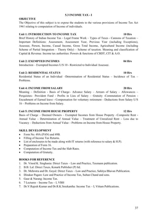 37
5.3 INCOME TAX - I
OBJECTIVE
The Objective of this subject is to expose the students to the various provisions of Income Tax Act
1961 relating to computation of Income of individuals.
Unit 1: INTRODUCTION TO INCOME TAX 10 Hrs
Brief History of Indian Income Tax - Legal Frame Work – Types of Taxes - Cannons of Taxation –
Important Definitions: Assessment, Assessment Year, Previous Year (including Exceptions),
Assessee, Person, Income, Casual Income, Gross Total Income, Agricultural Income (including
Scheme of Partial Integration – Theory Only) – Scheme of taxation. Meaning and classification of
Capital & Revenue. Income tax authorities: Powers & functions of CBDT, CIT & A.O.
Unit 2: EXEMPTED INCOMES 04 Hrs
Introduction – Exempted Incomes U/S 10 - Restricted to Individual Assessee.
Unit 2: RESIDENTIAL STATUS 10 Hrs
Residential Status of an Individual –Determination of Residential Status – Incidence of Tax –
Problems.
Unit 4: INCOME FROM SALARY 20 Hrs
Meaning – Definition - Basis of Charge– Advance Salary – Arrears of Salary – Allowances –
Perquisites– Provident Fund - Profits in Lieu of Salary – Gratuity -Commutation of Pension -
Encashment of Earned leave - Compensation for voluntary retirement - Deductions from Salary U/S
16 – Problems on Income from Salary.
Unit 5: INCOME FROM HOUSE PROPERTY 12 Hrs
Basis of Charge – Deemed Owners – Exempted Incomes from House Property –Composite Rent -
Annual Value – Determination of Annual Value – Treatment of Unrealized Rent – Loss due to
Vacancy – Deductions from Annual Value – Problems on Income from House Property.
SKILL DEVELOPMENT
 Form No. 49A (PAN) and 49B.
 Filling of Income Tax Returns.
 List of enclosures to be made along with IT returns (with reference to salary & H.P).
 Preparation of Form 16.
 Computation of Income Tax and the Slab Rates.
 Computation of Gratuity.
BOOKS FOR REFERENCE
1. Dr. Vinod K. Singhania: Direct Taxes – Law and Practice, Taxmann publication.
2. B.B. Lal: Direct Taxes, Konark Publisher (P) ltd.
3. Dr. Mehrotra and Dr. Goyal: Direct Taxes – Law and Practice, Sahitya Bhavan Publication.
4. Dinakar Pagare: Law and Practice of Income Tax, Sultan Chand and sons.
5. Gaur & Narang: Income Tax.
6. 7 Lectures – Income Tax – I, VBH
7. Dr.V.Rajesh Kumar and Dr.R.K.Sreekantha: Income Tax – I, Vittam Publications.
 