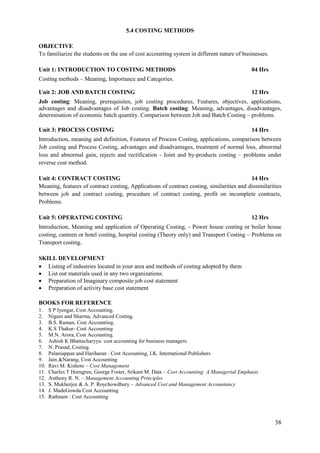 38
5.4 COSTING METHODS
OBJECTIVE
To familiarize the students on the use of cost accounting system in different nature of businesses.
Unit 1: INTRODUCTION TO COSTING METHODS 04 Hrs
Costing methods – Meaning, Importance and Categories.
Unit 2: JOB AND BATCH COSTING 12 Hrs
Job costing: Meaning, prerequisites, job costing procedures, Features, objectives, applications,
advantages and disadvantages of Job costing. Batch costing: Meaning, advantages, disadvantages,
determination of economic batch quantity. Comparison between Job and Batch Costing – problems.
Unit 3: PROCESS COSTING 14 Hrs
Introduction, meaning and definition, Features of Process Costing, applications, comparison between
Job costing and Process Costing, advantages and disadvantages, treatment of normal loss, abnormal
loss and abnormal gain, rejects and rectification - Joint and by-products costing – problems under
reverse cost method.
Unit 4: CONTRACT COSTING 14 Hrs
Meaning, features of contract costing, Applications of contract costing, similarities and dissimilarities
between job and contract costing, procedure of contract costing, profit on incomplete contracts,
Problems.
Unit 5: OPERATING COSTING 12 Hrs
Introduction, Meaning and application of Operating Costing, - Power house costing or boiler house
costing, canteen or hotel costing, hospital costing (Theory only) and Transport Costing – Problems on
Transport costing.
SKILL DEVELOPMENT
 Listing of industries located in your area and methods of costing adopted by them
 List out materials used in any two organizations.
 Preparation of Imaginary composite job cost statement
 Preparation of activity base cost statement
BOOKS FOR REFERENCE
1. S P Iyengar, Cost Accounting.
2. Nigam and Sharma, Advanced Costing.
3. B.S. Raman, Cost Accounting.
4. K.S Thakur- Cost Accounting
5. M.N. Arora, Cost Accounting.
6. Ashish K Bhattacharyya: cost accounting for business managers.
7. N. Prasad, Costing.
8. Palaniappan and Hariharan : Cost Accounting, I.K. International Publishers
9. Jain &Narang, Cost Accounting
10. Ravi M. Kishore – Cost Management
11. Charles T Horngren, George Foster, Srikant M. Data – Cost Accounting: A Managerial Emphasis
12. Anthony R. N. – Management Accounting Principles
13. S. Mukherjee & A. P. Roychowdhury – Advanced Cost and Management Accountancy
14. J. MadeGowda Cost Accounting
15. Rathnam : Cost Accounting
 