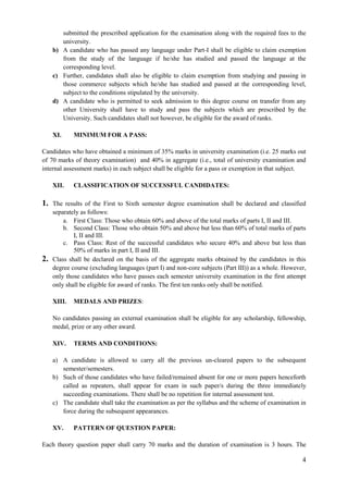 4
submitted the prescribed application for the examination along with the required fees to the
university.
b) A candidate who has passed any language under Part-I shall be eligible to claim exemption
from the study of the language if he/she has studied and passed the language at the
corresponding level.
c) Further, candidates shall also be eligible to claim exemption from studying and passing in
those commerce subjects which he/she has studied and passed at the corresponding level,
subject to the conditions stipulated by the university.
d) A candidate who is permitted to seek admission to this degree course on transfer from any
other University shall have to study and pass the subjects which are prescribed by the
University. Such candidates shall not however, be eligible for the award of ranks.
XI. MINIMUM FOR A PASS:
Candidates who have obtained a minimum of 35% marks in university examination (i.e. 25 marks out
of 70 marks of theory examination) and 40% in aggregate (i.e., total of university examination and
internal assessment marks) in each subject shall be eligible for a pass or exemption in that subject.
XII. CLASSIFICATION OF SUCCESSFUL CANDIDATES:
1. The results of the First to Sixth semester degree examination shall be declared and classified
separately as follows:
a. First Class: Those who obtain 60% and above of the total marks of parts I, II and III.
b. Second Class: Those who obtain 50% and above but less than 60% of total marks of parts
I, II and III.
c. Pass Class: Rest of the successful candidates who secure 40% and above but less than
50% of marks in part I, II and III.
2. Class shall be declared on the basis of the aggregate marks obtained by the candidates in this
degree course (excluding languages (part I) and non-core subjects (Part III)) as a whole. However,
only those candidates who have passes each semester university examination in the first attempt
only shall be eligible for award of ranks. The first ten ranks only shall be notified.
XIII. MEDALS AND PRIZES:
No candidates passing an external examination shall be eligible for any scholarship, fellowship,
medal, prize or any other award.
XIV. TERMS AND CONDITIONS:
a) A candidate is allowed to carry all the previous un-cleared papers to the subsequent
semester/semesters.
b) Such of those candidates who have failed/remained absent for one or more papers henceforth
called as repeaters, shall appear for exam in such paper/s during the three immediately
succeeding examinations. There shall be no repetition for internal assessment test.
c) The candidate shall take the examination as per the syllabus and the scheme of examination in
force during the subsequent appearances.
XV. PATTERN OF QUESTION PAPER:
Each theory question paper shall carry 70 marks and the duration of examination is 3 hours. The
 