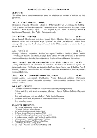 40
6.2 PRINCIPLES AND PRACTICE OF AUDITING
OBJECTIVE:
This subject aims at imparting knowledge about the principles and methods of auditing and their
applications.
Unit 1: INTRODUCTION TO AUDITING 12 Hrs
Introduction – Meaning - Definition – Objectives – Differences between Accountancy and Auditing –
Types of Audit - Advantages of Auditing – Preparation before commencement of new Audit – Audit
Notebook – Audit Working Papers – Audit Program, Recent Trends in Auditing: Nature &
Significance of Tax Audit – Cost Audit - Management Audit.
Unit 2: INTERNAL CONTROL 10 Hrs
Internal Control: Meaning and objectives. Internal Check: Meaning, objectives and fundamental
principles. Internal Check as regards: Wage Payments, Cash Sales, Cash Purchases. Internal Audit:
Meaning - Advantages and Disadvantages of Internal Audit – Differences between Internal Check and
Internal Audit.
Unit 3: VOUCHING 12 Hrs
Meaning - Definition – Importance – Routine Checking and Vouching – Voucher -Types of Vouchers
– Vouching of Receipts: Cash Sales, Receipts from debtors, Proceeds of the sale of Investments.
Vouching of Payments: Cash Purchases, Payment to Creditors, Deferred Revenue Expenditure.
Unit 4: VERIFICATION AND VALUATION OF ASSETS AND LIABILITIES 12 Hrs
Meaning and Objectives of verification and valuation– Position of an Auditor as regards the
Valuation of Assets – Verification and Valuation of different Items: Assets: Land & Building, Plant &
Machinery, Goodwill – Investments - Stock in Trade. Liabilities: Bills Payable - Sundry Creditors –
Contingent Liabilities.
Unit 5: AUDIT OF LIMITED COMPANIES AND OTHERS 10 Hrs
Company Auditor – Appointment – Qualification - Powers - Duties and Liabilities – Professional
Ethics of an Auditor. Audit of Educational Institutions – Audit of Insurance Companies- Audit of Co-
operative societies.
SKILL DEVELOPMENT:
 Collect the information about types of audit conducted in any one Organization
 Visit an audit firm, write about the procedure followed by them in Auditing the books of accounts
of a firm.
 Draft an investigation report on behalf of a Public Limited Company
 Record the verification procedure with respect to any one fixed asset.
 Draft an audit program.
BOOKS FOR REFERENCE:
1. P N Reddy & Appannaiah, Auditing, HPH
2. TR Sharma, Auditing, Sahitya Bhavan
3. BN Tandon, Practical Auditing, Sultan Chand
4. Dr. Nanje Gowda, Principles of Auditing, VBH
5. Dr. Alice Mani: Principles & Practices of Auditing, SBH.
6. K. Venkataramana, Principles And Practice Of Auditing, SHBP.
7. MS Ramaswamy, Principles and Practice of Auditing.
8. Dinakar Pagare, Practice of Auditing, Sultan Chand
9. Kamal Gupta, Practical Auditing, TMH
10. R.G Sexena - Principles and Practice of Auditing, HPH
 